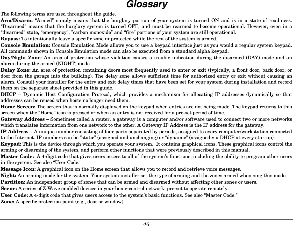  46  Glossary The following terms are used throughout the guide. Arm/Disarm:  “Armed” simply means that the burglary portion of your system is turned ON and is in a state of readiness. “Disarmed” means that the burglary system is turned OFF, and must be rearmed to become operational. However, even in a “disarmed” state, “emergency”, &quot;carbon monoxide&quot; and “fire” portions of your system are still operational. Bypass: To intentionally leave a specific zone unprotected while the rest of the system is armed. Console Emulation: Console Emulation Mode allows you to use a keypad interface just as you would a regular system keypad.  All commands shown in Console Emulation mode can also be executed from a standard alpha keypad. Day/Night Zone: An area of protection whose violation causes a trouble indication during the disarmed (DAY) mode and an alarm during the armed (NIGHT) mode. Delay Zone: An area of protection containing doors most frequently used to enter or exit (typically, a front door, back door, or door from the garage into the building). The delay zone allows sufficient time for authorized entry or exit without causing an alarm. Consult your installer for the entry and exit delay times that have been set for your system during installation and record them on the separate sheet provided in this guide. DHCP – Dynamic Host Configuration Protocol, which provides a mechanism for allocating IP addresses dynamically so that addresses can be reused when hosts no longer need them. Home Screen: The screen that is normally displayed on the keypad when entries are not being made. The keypad returns to this screen when the “Home” icon is pressed or when an entry is not received for a pre-set period of time. Gateway Address – Sometimes called a router, a gateway is a computer and/or software used to connect two or more networks which translates information from one network to the other. A Gateway IP Address is the IP address for the gateway. IP Address – A unique number consisting of four parts separated by periods, assigned to every computer/workstation connected to the Internet. IP numbers can be “static” (assigned and unchanging) or “dynamic” (assigned via DHCP at every startup). Keypad: This is the device through which you operate your system.  It contains graphical icons. These graphical icons control the arming or disarming of the system, and perform other functions that were previously described in this manual. Master Code:  A 4-digit code that gives users access to all of the system’s functions, including the ability to program other users in the system. See also “User Code. Message Icon: A graphical icon on the Home screen that allows you to record and retrieve voice messages.  Night: An arming mode for the system. Your system installer set the type of arming and the zones armed when sing this mode. Partition: An independent group of zones that can be armed and disarmed without affecting other zones or users. Scene: A series of Z-Wave enabled devices in your home-control network, pre-set to operate remotely. User Code: A 4-digit code that gives users access to the system’s basic functions. See also “Master Code.” Zone: A specific protection point (e.g., door or window). 