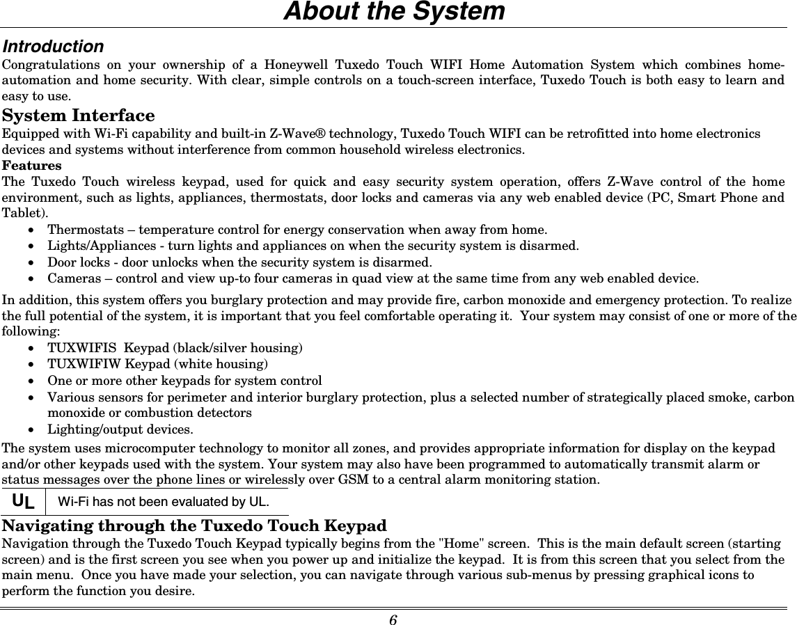  6    About the System Introduction Congratulations on your ownership of a Honeywell Tuxedo Touch WIFI Home Automation System which combines home-automation and home security. With clear, simple controls on a touch-screen interface, Tuxedo Touch is both easy to learn and easy to use.  System Interface Equipped with Wi-Fi capability and built-in Z-Wave® technology, Tuxedo Touch WIFI can be retrofitted into home electronics devices and systems without interference from common household wireless electronics.  Features The Tuxedo Touch wireless keypad, used for quick and easy security system operation, offers Z-Wave control of the home environment, such as lights, appliances, thermostats, door locks and cameras via any web enabled device (PC, Smart Phone and Tablet). • Thermostats – temperature control for energy conservation when away from home. • Lights/Appliances - turn lights and appliances on when the security system is disarmed. • Door locks - door unlocks when the security system is disarmed. • Cameras – control and view up-to four cameras in quad view at the same time from any web enabled device.  In addition, this system offers you burglary protection and may provide fire, carbon monoxide and emergency protection. To realize the full potential of the system, it is important that you feel comfortable operating it.  Your system may consist of one or more of the following:  • TUXWIFIS  Keypad (black/silver housing) • TUXWIFIW Keypad (white housing) • One or more other keypads for system control  • Various sensors for perimeter and interior burglary protection, plus a selected number of strategically placed smoke, carbon monoxide or combustion detectors  • Lighting/output devices. The system uses microcomputer technology to monitor all zones, and provides appropriate information for display on the keypad and/or other keypads used with the system. Your system may also have been programmed to automatically transmit alarm or status messages over the phone lines or wirelessly over GSM to a central alarm monitoring station. UL  Wi-Fi has not been evaluated by UL.  Navigating through the Tuxedo Touch Keypad Navigation through the Tuxedo Touch Keypad typically begins from the &quot;Home&quot; screen.  This is the main default screen (starting screen) and is the first screen you see when you power up and initialize the keypad.  It is from this screen that you select from the main menu.  Once you have made your selection, you can navigate through various sub-menus by pressing graphical icons to perform the function you desire. 