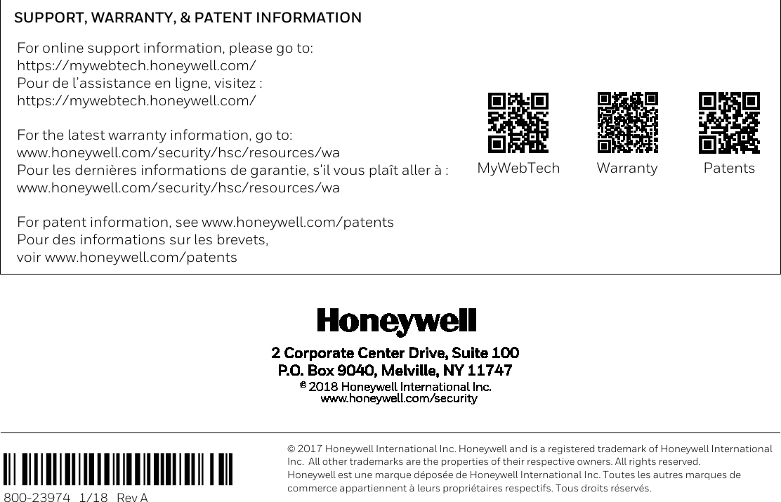                                                                             SUPPORT, WARRANTY, &amp; PATENT INFORMATION For online support information, please go to: https://mywebtech.honeywell.com/ Pour de l’assistance en ligne, visitez : https://mywebtech.honeywell.com/  For the latest warranty information, go to: www.honeywell.com/security/hsc/resources/wa Pour les dernières informations de garantie, s&apos;il vous plaît aller à : www.honeywell.com/security/hsc/resources/wa  For patent information, see www.honeywell.com/patents Pour des informations sur les brevets, voir www.honeywell.com/patents  MyWebTech  Warranty  Patents  Ê800-23974lŠ 800-23974   1/18   Rev A  2017 Honeywell International Inc. Honeywell and is a registered trademark of Honeywell International Inc.  All other trademarks are the properties of their respective owners. All rights reserved. Honeywell est une marque déposée de Honeywell International Inc. Toutes les autres marques de commerce appartiennent à leurs propriétaires respectifs. Tous droits réservés.  