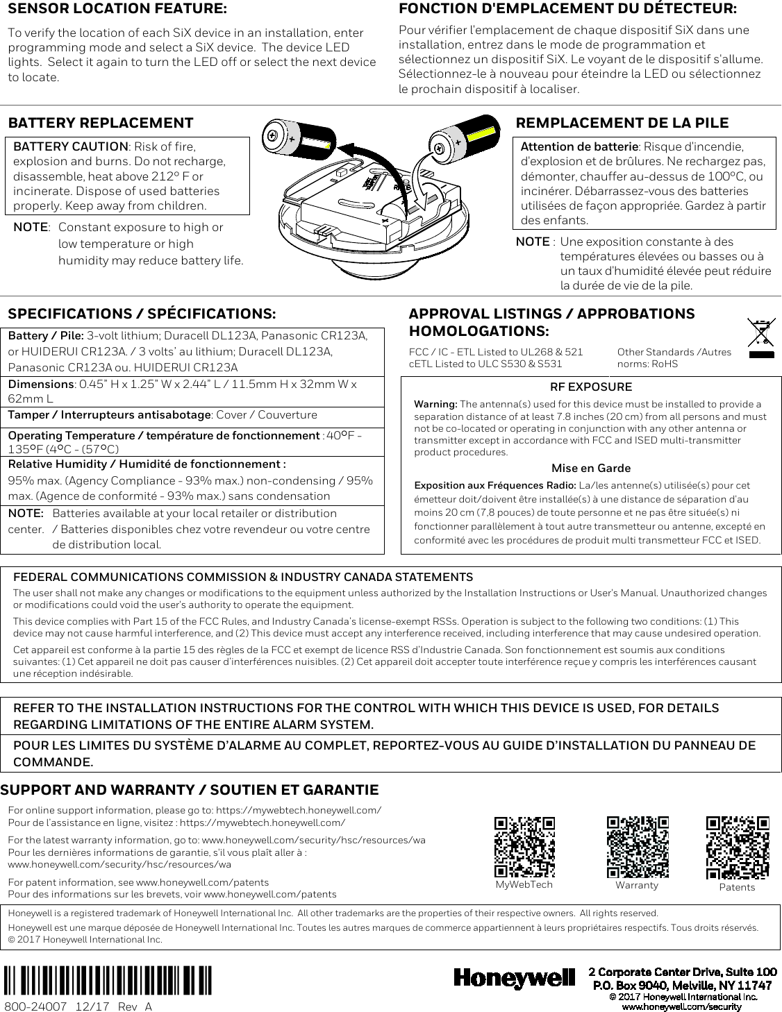   SENSOR LOCATION FEATURE:  To verify the location of each SiX device in an installation, enter programming mode and select a SiX device.  The device LED lights.  Select it again to turn the LED off or select the next device to locate. FONCTION D&apos;EMPLACEMENT DU DÉTECTEUR: Pour vérifier l&apos;emplacement de chaque dispositif SiX dans une installation, entrez dans le mode de programmation et sélectionnez un dispositif SiX. Le voyant de le dispositif s&apos;allume. Sélectionnez-le à nouveau pour éteindre la LED ou sélectionnez le prochain dispositif à localiser. BATTERY REPLACEMENT  BATTERY CAUTION: Risk of fire, explosion and burns. Do not recharge, disassemble, heat above 212° F or incinerate. Dispose of used batteries properly. Keep away from children. NOTE:  Constant exposure to high or  low temperature or high  humidity may reduce battery life.  REMPLACEMENT DE LA PILE  Attention de batterie: Risque d&apos;incendie, d&apos;explosion et de brûlures. Ne rechargez pas, démonter, chauffer au-dessus de 100°C, ou incinérer. Débarrassez-vous des batteries utilisées de façon appropriée. Gardez à partir des enfants. NOTE :  Une exposition constante à des  températures élevées ou basses ou à  un taux d&apos;humidité élevée peut réduire  la durée de vie de la pile. SPECIFICATIONS / SPÉCIFICATIONS:    APPROVAL LISTINGS / APPROBATIONS HOMOLOGATIONS:  Battery / Pile: 3-volt lithium; Duracell DL123A, Panasonic CR123A, or HUIDERUI CR123A. / 3 volts’ au lithium; Duracell DL123A, Panasonic CR123A ou. HUIDERUI CR123A  FCC / IC - ETL Listed to UL268 &amp; 521 cETL Listed to ULC S530 &amp; S531 Other Standards /Autres norms: RoHS Dimensions: 0.45” H x 1.25” W x 2.44” L / 11.5mm H x 32mm W x 62mm L  RF EXPOSURE Warning: The antenna(s) used for this device must be installed to provide a separation distance of at least 7.8 inches (20 cm) from all persons and must not be co-located or operating in conjunction with any other antenna or transmitter except in accordance with FCC and ISED multi-transmitter product procedures. Mise en Garde Exposition aux Fréquences Radio: La/les antenne(s) utilisée(s) pour cet émetteur doit/doivent être installée(s) à une distance de séparation d&apos;au moins 20 cm (7,8 pouces) de toute personne et ne pas être située(s) ni fonctionner parallèlement à tout autre transmetteur ou antenne, excepté en conformité avec les procédures de produit multi transmetteur FCC et ISED. Tamper / Interrupteurs antisabotage: Cover / Couverture  Operating Temperature / température de fonctionnement : 40F - 135F (4C - (57C)  Relative Humidity / Humidité de fonctionnement : 95% max. (Agency Compliance - 93% max.) non-condensing / 95% max. (Agence de conformité - 93% max.) sans condensation  NOTE: Batteries available at your local retailer or distribution center.  / Batteries disponibles chez votre revendeur ou votre centre  de distribution local.   FEDERAL COMMUNICATIONS COMMISSION &amp; INDUSTRY CANADA STATEMENTS The user shall not make any changes or modifications to the equipment unless authorized by the Installation Instructions or User&apos;s Manual. Unauthorized changes or modifications could void the user&apos;s authority to operate the equipment. This device complies with Part 15 of the FCC Rules, and Industry Canada’s license-exempt RSSs. Operation is subject to the following two conditions: (1) This device may not cause harmful interference, and (2) This device must accept any interference received, including interference that may cause undesired operation. Cet appareil est conforme à la partie 15 des règles de la FCC et exempt de licence RSS d’Industrie Canada. Son fonctionnement est soumis aux conditions suivantes: (1) Cet appareil ne doit pas causer d’interférences nuisibles. (2) Cet appareil doit accepter toute interférence reçue y compris les interférences causant une réception indésirable.  REFER TO THE INSTALLATION INSTRUCTIONS FOR THE CONTROL WITH WHICH THIS DEVICE IS USED, FOR DETAILS REGARDING LIMITATIONS OF THE ENTIRE ALARM SYSTEM. POUR LES LIMITES DU SYSTÈME D’ALARME AU COMPLET, REPORTEZ-VOUS AU GUIDE D’INSTALLATION DU PANNEAU DE COMMANDE. SUPPORT AND WARRANTY / SOUTIEN ET GARANTIE For online support information, please go to: https://mywebtech.honeywell.com/ Pour de l’assistance en ligne, visitez : https://mywebtech.honeywell.com/ For the latest warranty information, go to: www.honeywell.com/security/hsc/resources/wa Pour les dernières informations de garantie, s&apos;il vous plaît aller à : www.honeywell.com/security/hsc/resources/wa For patent information, see www.honeywell.com/patents Pour des informations sur les brevets, voir www.honeywell.com/patents   MyWebTech  Warranty  Patents Honeywell is a registered trademark of Honeywell International Inc.  All other trademarks are the properties of their respective owners.  All rights reserved.   Honeywell est une marque déposée de Honeywell International Inc. Toutes les autres marques de commerce appartiennent à leurs propriétaires respectifs. Tous droits réservés.  2017 Honeywell International Inc.    Ê800-24007}Š 800-24007   12/17   Rev   A              