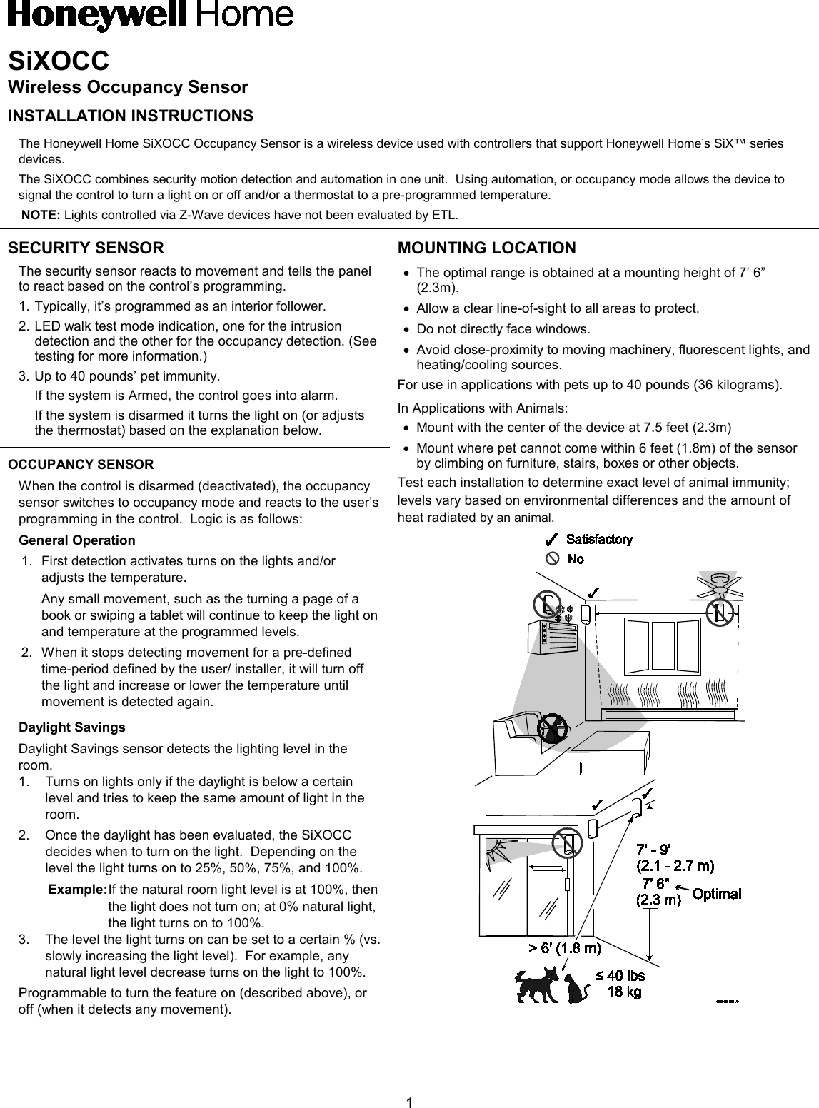  1 SiXOCC Wireless Occupancy Sensor INSTALLATION INSTRUCTIONS The Honeywell Home SiXOCC Occupancy Sensor is a wireless device used with controllers that support Honeywell Home’s SiX™ series devices.   The SiXOCC combines security motion detection and automation in one unit.  Using automation, or occupancy mode allows the device to signal the control to turn a light on or off and/or a thermostat to a pre-programmed temperature. NOTE: Lights controlled via Z-Wave devices have not been evaluated by ETL. SECURITY SENSOR The security sensor reacts to movement and tells the panel to react based on the control’s programming.   1. Typically, it’s programmed as an interior follower. 2. LED walk test mode indication, one for the intrusion detection and the other for the occupancy detection. (See testing for more information.)  3. Up to 40 pounds’ pet immunity.  If the system is Armed, the control goes into alarm.  If the system is disarmed it turns the light on (or adjusts the thermostat) based on the explanation below. MOUNTING LOCATION • The optimal range is obtained at a mounting height of 7’ 6” (2.3m).   • Allow a clear line-of-sight to all areas to protect. • Do not directly face windows. • Avoid close-proximity to moving machinery, fluorescent lights, and heating/cooling sources. For use in applications with pets up to 40 pounds (36 kilograms). In Applications with Animals: • Mount with the center of the device at 7.5 feet (2.3m) • Mount where pet cannot come within 6 feet (1.8m) of the sensor by climbing on furniture, stairs, boxes or other objects. Test each installation to determine exact level of animal immunity; levels vary based on environmental differences and the amount of heat radiated by an animal. OCCUPANCY SENSOR When the control is disarmed (deactivated), the occupancy sensor switches to occupancy mode and reacts to the user’s programming in the control.  Logic is as follows: General Operation 1. First detection activates turns on the lights and/or adjusts the temperature. Any small movement, such as the turning a page of a book or swiping a tablet will continue to keep the light on and temperature at the programmed levels. 2. When it stops detecting movement for a pre-defined time-period defined by the user/ installer, it will turn off the light and increase or lower the temperature until movement is detected again.  Daylight Savings  Daylight Savings sensor detects the lighting level in the room. 1. Turns on lights only if the daylight is below a certain level and tries to keep the same amount of light in the room. 2. Once the daylight has been evaluated, the SiXOCC decides when to turn on the light.  Depending on the level the light turns on to 25%, 50%, 75%, and 100%. Example: If the natural room light level is at 100%, then the light does not turn on; at 0% natural light, the light turns on to 100%. 3. The level the light turns on can be set to a certain % (vs. slowly increasing the light level).  For example, any natural light level decrease turns on the light to 100%. Programmable to turn the feature on (described above), or off (when it detects any movement). 