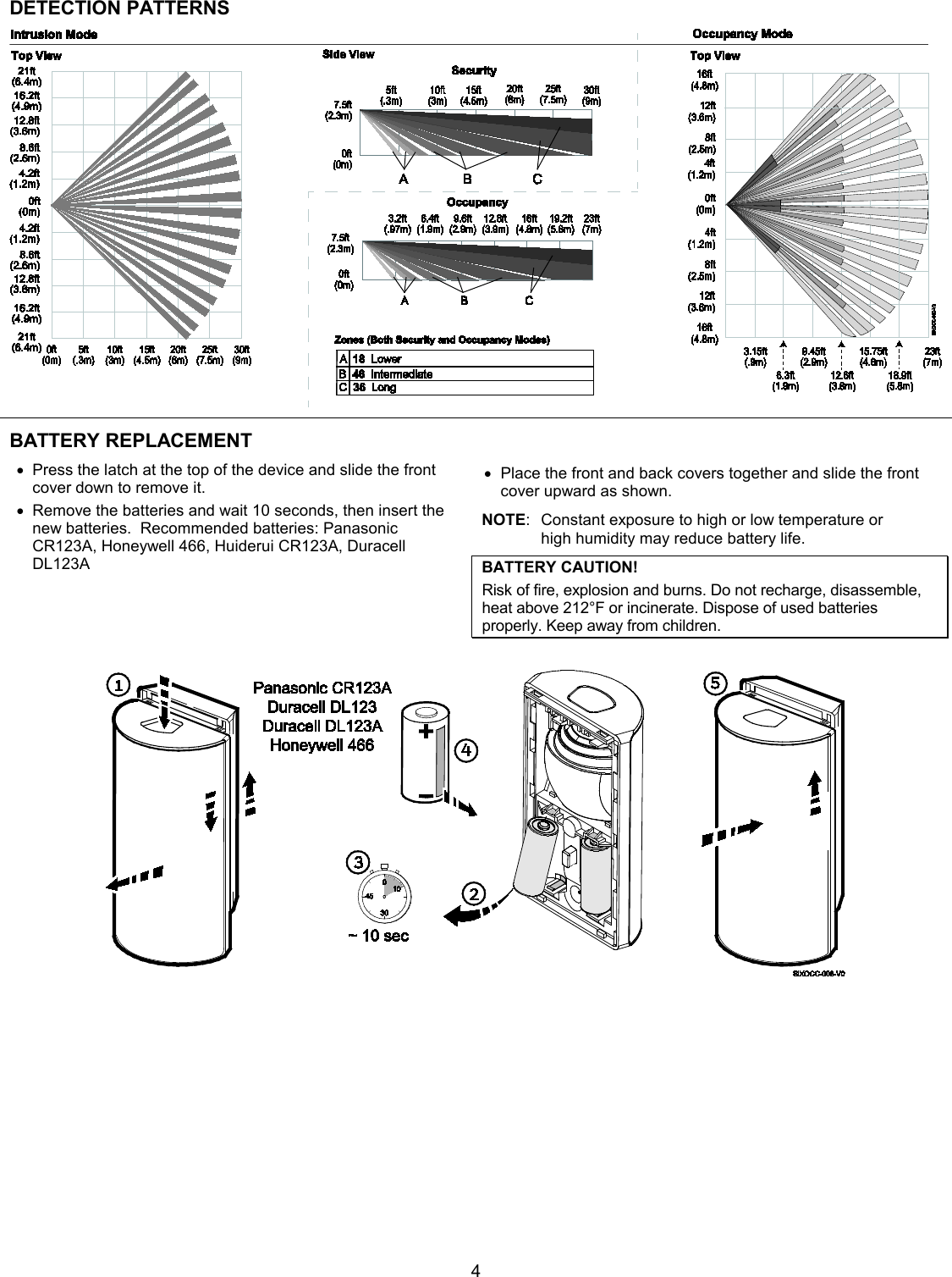  4 DETECTION PATTERNS  BATTERY REPLACEMENT   • Press the latch at the top of the device and slide the front cover down to remove it.  • Remove the batteries and wait 10 seconds, then insert the new batteries.  Recommended batteries: Panasonic CR123A, Honeywell 466, Huiderui CR123A, Duracell DL123A  • Place the front and back covers together and slide the front cover upward as shown. NOTE:  Constant exposure to high or low temperature or  high humidity may reduce battery life. BATTERY CAUTION! Risk of fire, explosion and burns. Do not recharge, disassemble, heat above 212°F or incinerate. Dispose of used batteries properly. Keep away from children.   