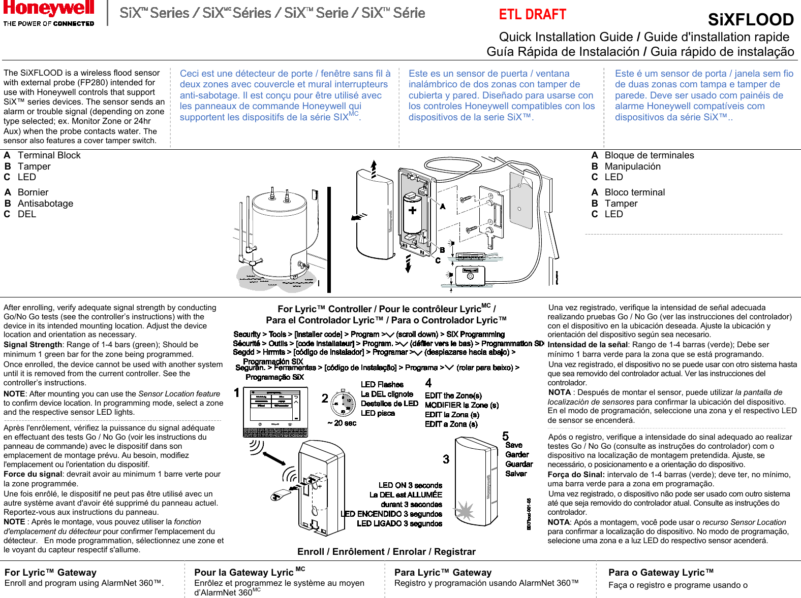  ETL DRAFT SiXFLOOD   Quick Installation Guide / Guide d&apos;installation rapide  Guía Rápida de Instalación / Guia rápido de instalação   The SiXFLOOD is a wireless flood sensor with external probe (FP280) intended for use with Honeywell controls that support SiX™ series devices. The sensor sends an alarm or trouble signal (depending on zone type selected; ex. Monitor Zone or 24hr Aux) when the probe contacts water. The sensor also features a cover tamper switch. Ceci est une détecteur de porte / fenêtre sans fil à deux zones avec couvercle et mural interrupteurs anti-sabotage. Il est conçu pour être utilisé avec les panneaux de commande Honeywell qui supportent les dispositifs de la série SIXMC. Este es un sensor de puerta / ventana inalámbrico de dos zonas con tamper de cubierta y pared. Diseñado para usarse con los controles Honeywell compatibles con los dispositivos de la serie SiX™. Este é um sensor de porta / janela sem fio de duas zonas com tampa e tamper de parede. Deve ser usado com painéis de alarme Honeywell compatíveis com dispositivos da série SiX™.. A  Terminal Block  B  Tamper  C  LED         A  Bloque de terminales  B  Manipulación C  LED A  Bornier   B  Antisabotage   C  DEL A  Bloco terminal   B  Tamper C  LED After enrolling, verify adequate signal strength by conducting Go/No Go tests (see the controller’s instructions) with the device in its intended mounting location. Adjust the device location and orientation as necessary. Signal Strength: Range of 1-4 bars (green); Should be minimum 1 green bar for the zone being programmed. Once enrolled, the device cannot be used with another system until it is removed from the current controller. See the controller’s instructions. NOTE: After mounting you can use the Sensor Location feature to confirm device location. In programming mode, select a zone and the respective sensor LED lights.  Après l&apos;enrôlement, vérifiez la puissance du signal adéquate en effectuant des tests Go / No Go (voir les instructions du panneau de commande) avec le dispositif dans son emplacement de montage prévu. Au besoin, modifiez l&apos;emplacement ou l&apos;orientation du dispositif. Force du signal: devrait avoir au minimum 1 barre verte pour la zone programmée. Une fois enrôlé, le dispositif ne peut pas être utilisé avec un autre système avant d&apos;avoir été supprimé du panneau actuel. Reportez-vous aux instructions du panneau.  NOTE : Après le montage, vous pouvez utiliser la fonction d&apos;emplacement du détecteur pour confirmer l&apos;emplacement du détecteur.   En mode programmation, sélectionnez une zone et le voyant du capteur respectif s&apos;allume. For Lyric™ Controller / Pour le contrôleur LyricMC /  Para el Controlador Lyric™ / Para o Controlador Lyric™   Enroll / Enrôlement / Enrolar / Registrar Una vez registrado, verifique la intensidad de señal adecuada realizando pruebas Go / No Go (ver las instrucciones del controlador) con el dispositivo en la ubicación deseada. Ajuste la ubicación y orientación del dispositivo según sea necesario. Intensidad de la señal: Rango de 1-4 barras (verde); Debe ser mínimo 1 barra verde para la zona que se está programando. Una vez registrado, el dispositivo no se puede usar con otro sistema hasta que sea removido del controlador actual. Ver las instrucciones del controlador.  NOTA : Después de montar el sensor, puede utilizar la pantalla de localización de sensores para confirmar la ubicación del dispositivo. En el modo de programación, seleccione una zona y el respectivo LED de sensor se encenderá.  Após o registro, verifique a intensidade do sinal adequado ao realizar testes Go / No Go (consulte as instruções do controlador) com o dispositivo na localização de montagem pretendida. Ajuste, se necessário, o posicionamento e a orientação do dispositivo. Força do Sinal: intervalo de 1-4 barras (verde); deve ter, no mínimo, uma barra verde para a zona em programação. Uma vez registrado, o dispositivo não pode ser usado com outro sistema até que seja removido do controlador atual. Consulte as instruções do controlador. NOTA: Após a montagem, você pode usar o recurso Sensor Location para confirmar a localização do dispositivo. No modo de programação, selecione uma zona e a luz LED do respectivo sensor acenderá. For Lyric™ Gateway Enroll and program using AlarmNet 360™.   Pour la Gateway Lyric MC Enrôlez et programmez le système au moyen d’AlarmNet 360MC Para Lyric™ Gateway Registro y programación usando AlarmNet 360™ Para o Gateway Lyric™ Faça o registro e programe usando o  