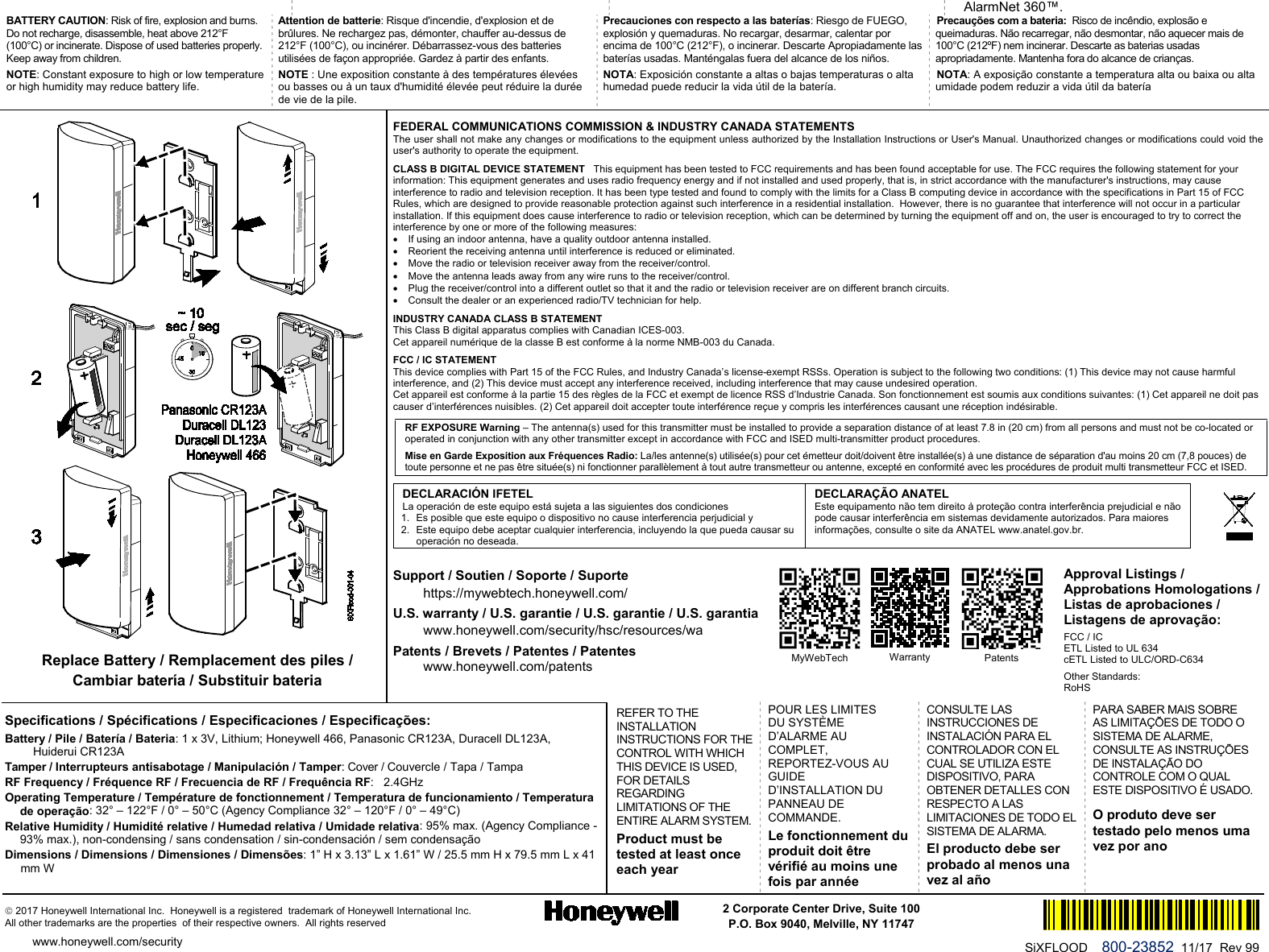   AlarmNet 360™. BATTERY CAUTION: Risk of fire, explosion and burns. Do not recharge, disassemble, heat above 212°F (100°C) or incinerate. Dispose of used batteries properly. Keep away from children. NOTE: Constant exposure to high or low temperature or high humidity may reduce battery life. Attention de batterie: Risque d&apos;incendie, d&apos;explosion et de brûlures. Ne rechargez pas, démonter, chauffer au-dessus de 212°F (100°C), ou incinérer. Débarrassez-vous des batteries utilisées de façon appropriée. Gardez à partir des enfants. NOTE : Une exposition constante à des températures élevées ou basses ou à un taux d&apos;humidité élevée peut réduire la durée de vie de la pile. Precauciones con respecto a las baterías: Riesgo de FUEGO, explosión y quemaduras. No recargar, desarmar, calentar por encima de 100°C (212°F), o incinerar. Descarte Apropiadamente las baterías usadas. Manténgalas fuera del alcance de los niños. NOTA: Exposición constante a altas o bajas temperaturas o alta humedad puede reducir la vida útil de la batería. Precauções com a bateria:  Risco de incêndio, explosão e queimaduras. Não recarregar, não desmontar, não aquecer mais de 100°C (212ºF) nem incinerar. Descarte as baterias usadas apropriadamente. Mantenha fora do alcance de crianças. NOTA: A exposição constante a temperatura alta ou baixa ou alta umidade podem reduzir a vida útil da batería  Replace Battery / Remplacement des piles /  Cambiar batería / Substituir bateria FEDERAL COMMUNICATIONS COMMISSION &amp; INDUSTRY CANADA STATEMENTS The user shall not make any changes or modifications to the equipment unless authorized by the Installation Instructions or User&apos;s Manual. Unauthorized changes or modifications could void the user&apos;s authority to operate the equipment. CLASS B DIGITAL DEVICE STATEMENT   This equipment has been tested to FCC requirements and has been found acceptable for use. The FCC requires the following statement for your information: This equipment generates and uses radio frequency energy and if not installed and used properly, that is, in strict accordance with the manufacturer&apos;s instructions, may cause interference to radio and television reception. It has been type tested and found to comply with the limits for a Class B computing device in accordance with the specifications in Part 15 of FCC Rules, which are designed to provide reasonable protection against such interference in a residential installation.  However, there is no guarantee that interference will not occur in a particular installation. If this equipment does cause interference to radio or television reception, which can be determined by turning the equipment off and on, the user is encouraged to try to correct the interference by one or more of the following measures: • If using an indoor antenna, have a quality outdoor antenna installed. • Reorient the receiving antenna until interference is reduced or eliminated. • Move the radio or television receiver away from the receiver/control. • Move the antenna leads away from any wire runs to the receiver/control. • Plug the receiver/control into a different outlet so that it and the radio or television receiver are on different branch circuits. • Consult the dealer or an experienced radio/TV technician for help. INDUSTRY CANADA CLASS B STATEMENT   This Class B digital apparatus complies with Canadian ICES-003. Cet appareil numérique de la classe B est conforme à la norme NMB-003 du Canada. FCC / IC STATEMENT   This device complies with Part 15 of the FCC Rules, and Industry Canada’s license-exempt RSSs. Operation is subject to the following two conditions: (1) This device may not cause harmful interference, and (2) This device must accept any interference received, including interference that may cause undesired operation. Cet appareil est conforme à la partie 15 des règles de la FCC et exempt de licence RSS d’Industrie Canada. Son fonctionnement est soumis aux conditions suivantes: (1) Cet appareil ne doit pas causer d’interférences nuisibles. (2) Cet appareil doit accepter toute interférence reçue y compris les interférences causant une réception indésirable. RF EXPOSURE Warning – The antenna(s) used for this transmitter must be installed to provide a separation distance of at least 7.8 in (20 cm) from all persons and must not be co-located or operated in conjunction with any other transmitter except in accordance with FCC and ISED multi-transmitter product procedures. Mise en Garde Exposition aux Fréquences Radio: La/les antenne(s) utilisée(s) pour cet émetteur doit/doivent être installée(s) à une distance de séparation d&apos;au moins 20 cm (7,8 pouces) de toute personne et ne pas être située(s) ni fonctionner parallèlement à tout autre transmetteur ou antenne, excepté en conformité avec les procédures de produit multi transmetteur FCC et ISED.  DECLARACIÓN IFETEL  La operación de este equipo está sujeta a las siguientes dos condiciones 1. Es posible que este equipo o dispositivo no cause interferencia perjudicial y 2. Este equipo debe aceptar cualquier interferencia, incluyendo la que pueda causar su operación no deseada. DECLARAÇÃO ANATEL Este equipamento não tem direito à proteção contra interferência prejudicial e não pode causar interferência em sistemas devidamente autorizados. Para maiores informações, consulte o site da ANATEL www.anatel.gov.br. Support / Soutien / Soporte / Suporte https://mywebtech.honeywell.com/ U.S. warranty / U.S. garantie / U.S. garantie / U.S. garantia www.honeywell.com/security/hsc/resources/wa  Patents / Brevets / Patentes / Patentes www.honeywell.com/patents Specifications / Spécifications / Especificaciones / Especificações: Battery / Pile / Batería / Bateria: 1 x 3V, Lithium; Honeywell 466, Panasonic CR123A, Duracell DL123A,     Huiderui CR123A  Tamper / Interrupteurs antisabotage / Manipulación / Tamper: Cover / Couvercle / Tapa / Tampa  RF Frequency / Fréquence RF / Frecuencia de RF / Frequência RF:   2.4GHz Operating Temperature / Température de fonctionnement / Temperatura de funcionamiento / Temperatura de operação: 32° – 122°F / 0° – 50°C (Agency Compliance 32° – 120°F / 0° – 49°C) Relative Humidity / Humidité relative / Humedad relativa / Umidade relativa: 95% max. (Agency Compliance - 93% max.), non-condensing / sans condensation / sin-condensación / sem condensação Dimensions / Dimensions / Dimensiones / Dimensões: 1” H x 3.13” L x 1.61” W / 25.5 mm H x 79.5 mm L x 41 mm W REFER TO THE INSTALLATION INSTRUCTIONS FOR THE CONTROL WITH WHICH THIS DEVICE IS USED, FOR DETAILS REGARDING LIMITATIONS OF THE ENTIRE ALARM SYSTEM. Product must be tested at least once each year POUR LES LIMITES DU SYSTÈME D’ALARME AU COMPLET, REPORTEZ-VOUS AU GUIDE D’INSTALLATION DU PANNEAU DE COMMANDE. Le fonctionnement du produit doit être vérifié au moins une fois par année  CONSULTE LAS INSTRUCCIONES DE INSTALACIÓN PARA EL CONTROLADOR CON EL CUAL SE UTILIZA ESTE DISPOSITIVO, PARA OBTENER DETALLES CON RESPECTO A LAS LIMITACIONES DE TODO EL SISTEMA DE ALARMA.  El producto debe ser probado al menos una vez al año PARA SABER MAIS SOBRE AS LIMITAÇÕES DE TODO O SISTEMA DE ALARME, CONSULTE AS INSTRUÇÕES DE INSTALAÇÃO DO CONTROLE COM O QUAL ESTE DISPOSITIVO É USADO. O produto deve ser testado pelo menos uma vez por ano  2017 Honeywell International Inc.  Honeywell is a registered  trademark of Honeywell International Inc.   All other trademarks are the properties  of their respective owners.  All rights reserved 2 Corporate Center Drive, Suite 100 P.O. Box 9040, Melville, NY 11747  www.honeywell.com/security  Ê800-15959)Š SiXFLOOD    800-23852  11/17  Rev 99      MyWebTech  Warranty   Patents  Approval Listings / Approbations Homologations / Listas de aprobaciones / Listagens de aprovação: FCC / IC ETL Listed to UL 634  cETL Listed to ULC/ORD-C634 Other Standards: RoHS 