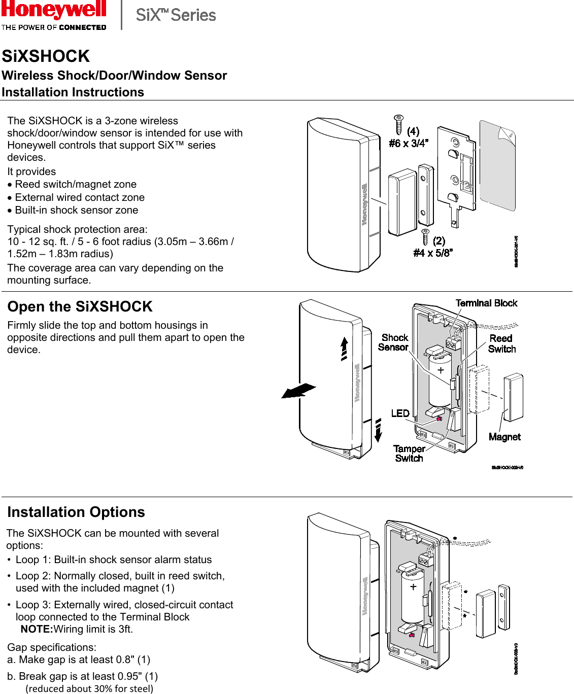    SiXSHOCK Wireless Shock/Door/Window Sensor Installation Instructions  The SiXSHOCK is a 3-zone wireless shock/door/window sensor is intended for use with Honeywell controls that support SiX™ series devices. It provides  • Reed switch/magnet zone • External wired contact zone • Built-in shock sensor zone  Typical shock protection area:  10 - 12 sq. ft. / 5 - 6 foot radius (3.05m – 3.66m / 1.52m – 1.83m radius)  The coverage area can vary depending on the mounting surface.   Open the SiXSHOCK  Firmly slide the top and bottom housings in opposite directions and pull them apart to open the device.   Installation Options The SiXSHOCK can be mounted with several options: • Loop 1: Built-in shock sensor alarm status  • Loop 2: Normally closed, built in reed switch, used with the included magnet (1)  • Loop 3: Externally wired, closed-circuit contact loop connected to the Terminal Block   NOTE:Wiring limit is 3ft.  Gap specifications:  a. Make gap is at least 0.8&quot; (1)  b. Break gap is at least 0.95&quot; (1)  (reduced about 30% for steel)    