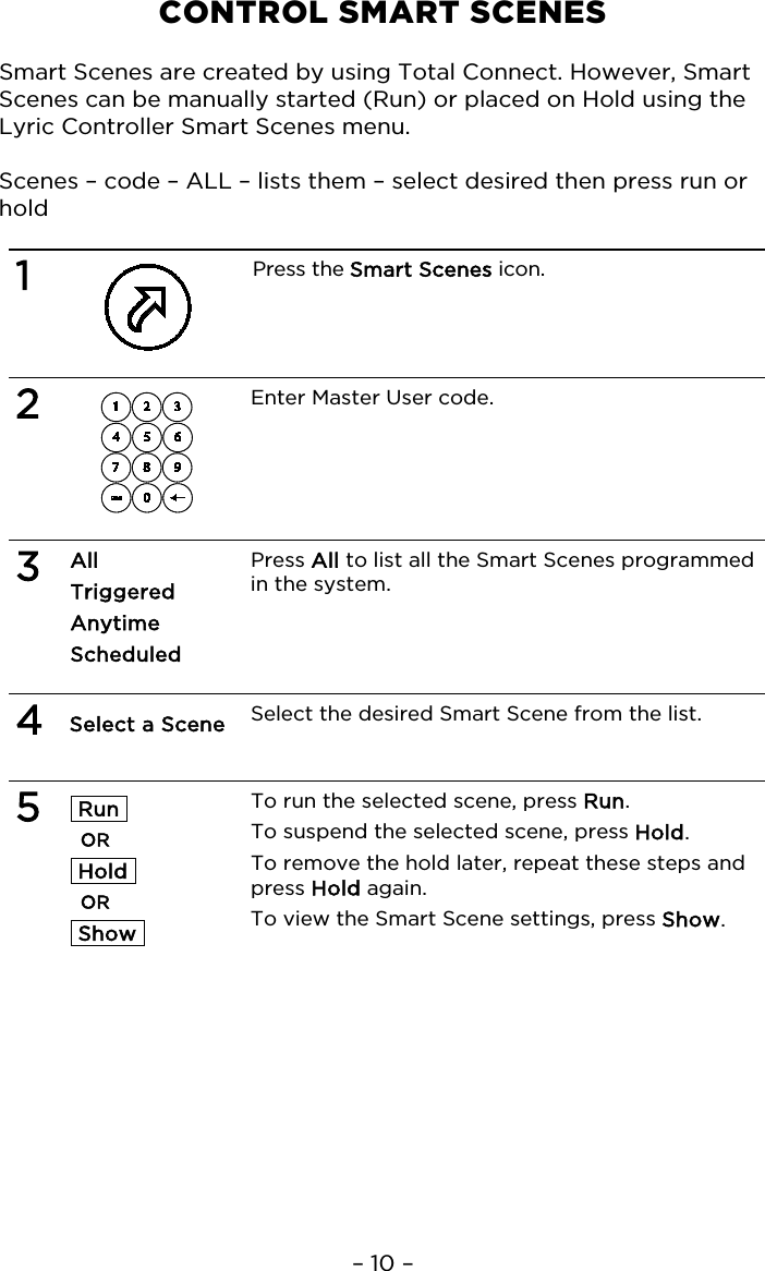 – 10 – CONTROL SMART SCENES  Smart Scenes are created by using Total Connect. However, Smart Scenes can be manually started (Run) or placed on Hold using the Lyric Controller Smart Scenes menu.  Scenes – code – ALL – lists them – select desired then press run or hold  1  Press the Smart Scenes icon.   2  Enter Master User code.   3 All Triggered Anytime  Scheduled Press All to list all the Smart Scenes programmed in the system.    4 Select a Scene  Select the desired Smart Scene from the list.   5  Run  OR  Hold  OR  Show    To run the selected scene, press Run. To suspend the selected scene, press Hold.  To remove the hold later, repeat these steps and press Hold again. To view the Smart Scene settings, press Show.   
