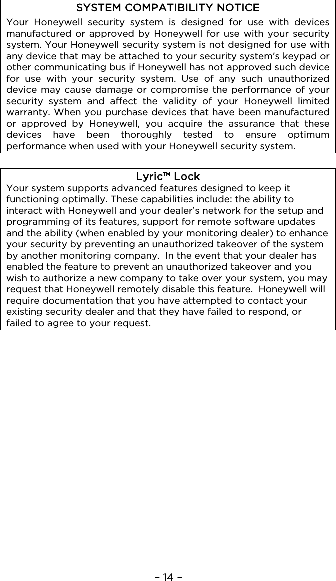 – 14 –  SYSTEM COMPATIBILITY NOTICE Your Honeywell security system is designed for use with devices manufactured or approved by Honeywell for use with your security system. Your Honeywell security system is not designed for use with any device that may be attached to your security system&apos;s keypad or other communicating bus if Honeywell has not approved such device for use with your security system. Use of any such unauthorized device may cause damage or compromise the performance of your security system and affect the validity of your Honeywell limited warranty. When you purchase devices that have been manufactured or approved by Honeywell, you acquire the assurance that these devices have been thoroughly tested to ensure optimum performance when used with your Honeywell security system.  Lyric™ Lock Your system supports advanced features designed to keep it functioning optimally. These capabilities include: the ability to interact with Honeywell and your dealer’s network for the setup and programming of its features, support for remote software updates and the ability (when enabled by your monitoring dealer) to enhance your security by preventing an unauthorized takeover of the system by another monitoring company.  In the event that your dealer has enabled the feature to prevent an unauthorized takeover and you wish to authorize a new company to take over your system, you may request that Honeywell remotely disable this feature.  Honeywell will require documentation that you have attempted to contact your existing security dealer and that they have failed to respond, or failed to agree to your request.  