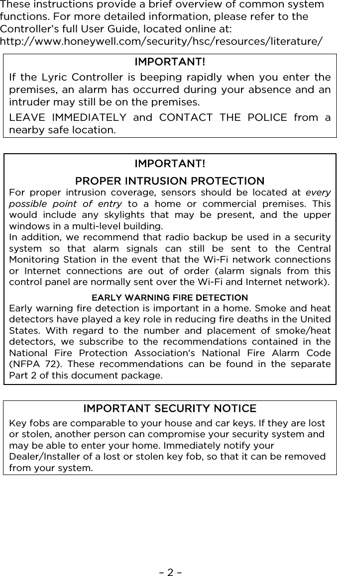 – 2 –  These instructions provide a brief overview of common system functions. For more detailed information, please refer to the Controller’s full User Guide, located online at: http://www.honeywell.com/security/hsc/resources/literature/  IMPORTANT! If the Lyric Controller is beeping rapidly when you enter the premises, an alarm has occurred during your absence and an intruder may still be on the premises.  LEAVE IMMEDIATELY and CONTACT THE POLICE from a nearby safe location.   IMPORTANT!  PROPER INTRUSION PROTECTION For proper intrusion coverage, sensors should be located at every possible point of entry to a home or commercial premises. This would include any skylights that may be present, and the upper windows in a multi-level building. In addition, we recommend that radio backup be used in a security system so that alarm signals can still be sent to the Central Monitoring Station in the event that the Wi-Fi network connections or Internet connections are out of order (alarm signals from this control panel are normally sent over the Wi-Fi and Internet network).  EARLY WARNING FIRE DETECTION Early warning fire detection is important in a home. Smoke and heat detectors have played a key role in reducing fire deaths in the United States. With regard to the number and placement of smoke/heat detectors, we subscribe to the recommendations contained in the National Fire Protection Association&apos;s National Fire Alarm Code (NFPA 72). These recommendations can be found in  the separate Part 2 of this document package.   IMPORTANT SECURITY NOTICE Key fobs are comparable to your house and car keys. If they are lost or stolen, another person can compromise your security system and may be able to enter your home. Immediately notify your Dealer/Installer of a lost or stolen key fob, so that it can be removed from your system.   