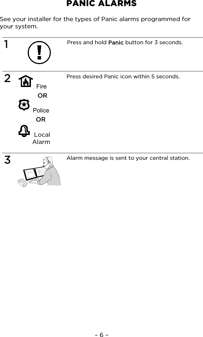 – 6 – PANIC ALARMS  See your installer for the types of Panic alarms programmed for your system.  1  Press and hold Panic button for 3 seconds.   2   Fire OR   Police OR    Local Alarm Press desired Panic icon within 5 seconds.   3  Alarm message is sent to your central station.    
