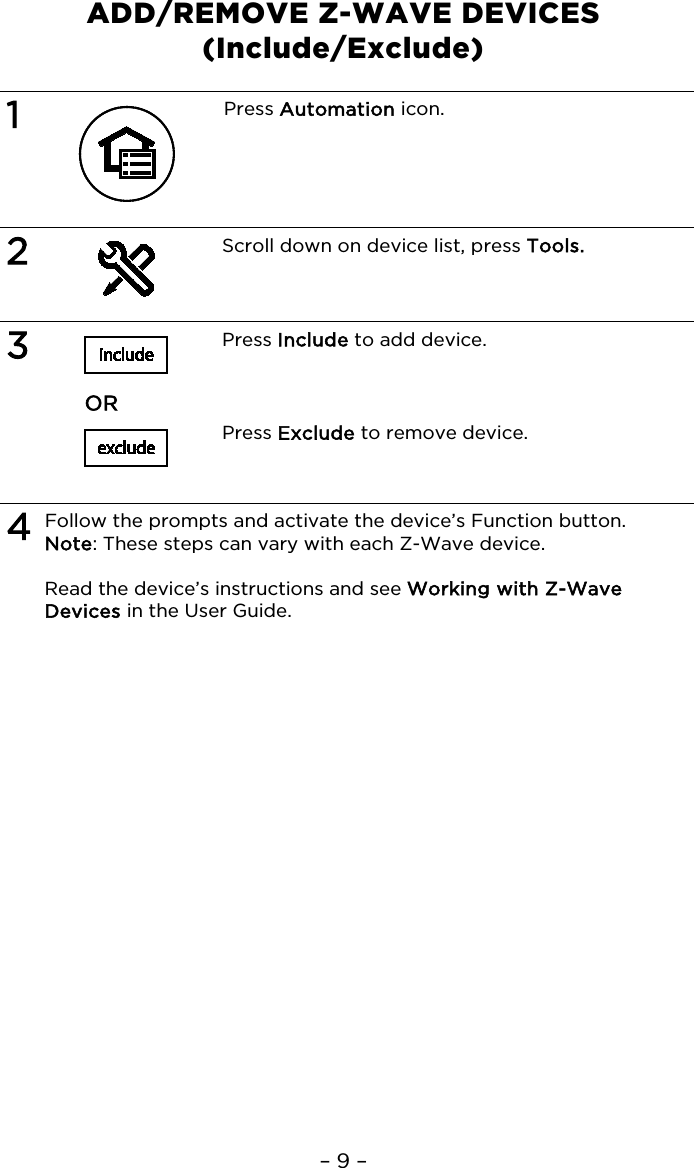 – 9 – ADD/REMOVE Z-WAVE DEVICES  (Include/Exclude)  1  Press Automation icon.   2  Scroll down on device list, press Tools.   3   Press Include to add device.     OR     Press Exclude to remove device.   4 Follow the prompts and activate the device’s Function button. Note: These steps can vary with each Z-Wave device.  Read the device’s instructions and see Working with Z-Wave Devices in the User Guide.   