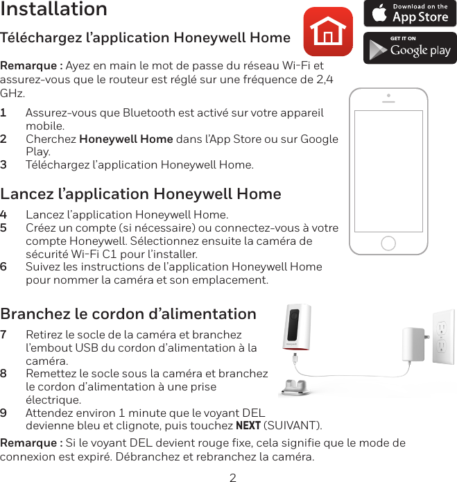 2InstallationLancez l’application Honeywell Home4  Lancez l’application Honeywell Home.5  Créez un compte (si nécessaire) ou connectez-vous à votre compte Honeywell. Sélectionnez ensuite la caméra de sécurité WiFi C1 pour l’installer.6  Suivez les instructions de l’application Honeywell Home pour nommer la caméra et son emplacement.Téléchargez l’application Honeywell HomeRemarque : Ayez en main le mot de passe du réseau WiFi et assurez-vous que le routeur est réglé sur une fréquence de 2,4 GHz.1  Assurez-vous que Bluetooth est activé sur votre appareil mobile.2  Cherchez Honeywell Home dans l’App Store ou sur Google Play.3  Téléchargez l’application Honeywell Home.Branchez le cordon d’alimentation7  Retirez le socle de la caméra et branchez l’embout USB du cordon d’alimentation à la caméra.8  Remettez le socle sous la caméra et branchez le cordon d’alimentation à une prise électrique.9  Attendez environ 1 minute que le voyant DEL devienne bleu et clignote, puis touchez NEXT (SUIVANT).Remarque : Si le voyant DEL devient rouge fixe, cela signifie que le mode de connexion est expiré. Débranchez et rebranchez la caméra.GET IT ON