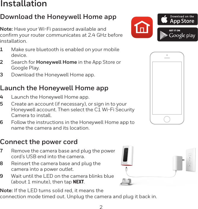 2InstallationLaunch the Honeywell Home app4  Launch the Honeywell Home app.5  Create an account (if necessary), or sign in to your Honeywell account. Then select the C1 WiFi Security Camera to install.6  Follow the instructions in the Honeywell Home app to name the camera and its location.Download the Honeywell Home appNote: Have your WiFi password available and confirm your router communicates at 2.4 GHz before installation.1  Make sure bluetooth is enabled on your mobile device.2  Search for Honeywell Home in the App Store or Google Play.3  Download the Honeywell Home app.Connect the power cord7  Remove the camera base and plug the power cord’s USB end into the camera.8  Reinsert the camera base and plug the camera into a power outlet.9  Wait until the LED on the camera blinks blue (about 1 minute), then tap NEXT.Note: If the LED turns solid red, it means the connection mode timed out. Unplug the camera and plug it back in. GET IT ON