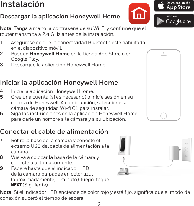 2InstalaciónIniciar la aplicación Honeywell Home4  Inicie la aplicación Honeywell Home.5  Cree una cuenta (si es necesario) o inicie sesión en su cuenta de Honeywell. A continuación, seleccione la cámara de seguridad Wi-ﬁ C1 para instalar.6  Siga las instrucciones en la aplicación Honeywell Home para darle un nombre a la cámara y a su ubicación.Descargar la aplicación Honeywell HomeNota: Tenga a mano la contraseña de su WiFi y confirme que el router transmita a 2.4 GHz antes de la instalación.1  Asegúrese de que la conectividad Bluetooth esté habilitada en el dispositivo móvil.2  Busque Honeywell Home en la tienda App Store o en Google Play.3  Descargue la aplicación Honeywell Home.Conectar el cable de alimentación7  Retire la base de la cámara y conecte el extremo USB del cable de alimentación a la cámara.8  Vuelva a colocar la base de la cámara y conéctela al tomacorriente.9  Espere hasta que el indicador LED de la cámara parpadee en color azul (aproximadamente, 1 minuto); luego, toque NEXT (Siguiente).Nota: Si el indicador LED enciende de color rojo y está fijo, significa que el modo de conexión superó el tiempo de espera. GET IT ON