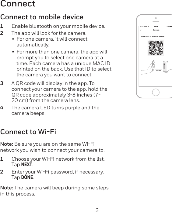 2 3ConnectScan code to connect camera Carrier 100%8:08 AMNEXTConnect2.7-7.9 inConnect to Wi-FiNote: Be sure you are on the same WiFi network you wish to connect your camera to.1  Choose your WiFi network from the list. Tap NEXT.2  Enter your WiFi password, if necessary. Tap DONE.Note: The camera will beep during some steps in this process.Connect to mobile device1  Enable bluetooth on your mobile device.2  The app will look for the camera.•  For one camera, it will connect automatically.•  For more than one camera, the app will prompt you to select one camera at a time. Each camera has a unique MAC ID printed on the back. Use that ID to select the camera you want to connect.3  A QR code will display in the app. To connect your camera to the app, hold the QR code approximately 38 inches (720 cm) from the camera lens.4  The camera LED turns purple and the camera beeps.