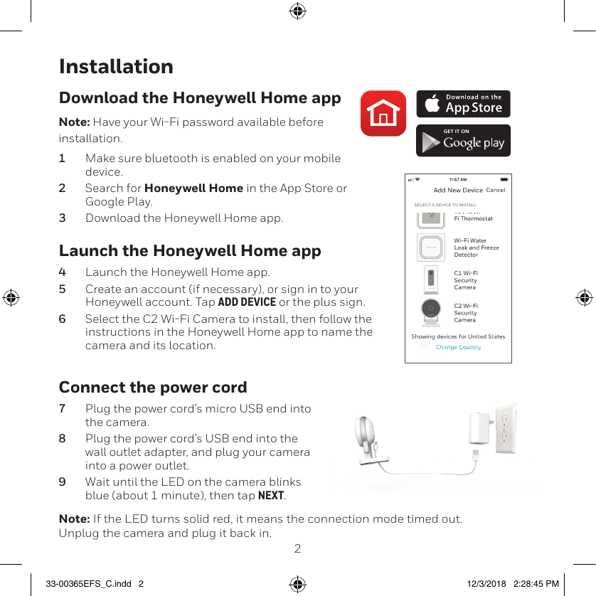 23InstallationLaunch the Honeywell Home app4  Launch the Honeywell Home app.5  Create an account (if necessary), or sign in to your Honeywell account. Tap ADD DEVICE or the plus sign.6  Select the C2 WiFi Camera to install, then follow the instructions in the Honeywell Home app to name the camera and its location.Download the Honeywell Home appNote: Have your WiFi password available before installation.1  Make sure bluetooth is enabled on your mobile device.2  Search for Honeywell Home in the App Store or Google Play.3  Download the Honeywell Home app.Connect the power cord7  Plug the power cord’s micro USB end into the camera.8  Plug the power cord’s USB end into the wall outlet adapter, and plug your camera into a power outlet.9  Wait until the LED on the camera blinks blue (about 1 minute), then tap NEXT.Note: If the LED turns solid red, it means the connection mode timed out. Unplug the camera and plug it back in. GET IT ON33-00365EFS_C.indd   2 12/3/2018   2:28:45 PM