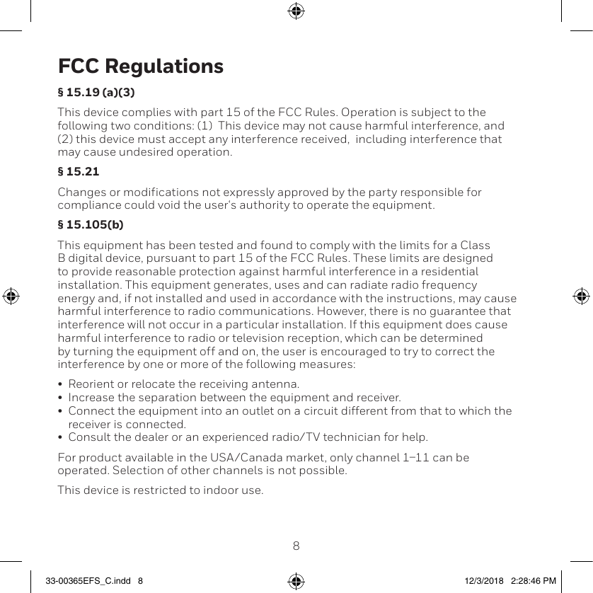89FCC Regulations§ 15.19 (a)(3)This device complies with part 15 of the FCC Rules. Operation is subject to the following two conditions: (1)  This device may not cause harmful interference, and (2) this device must accept any interference received,  including interference that may cause undesired operation.§ 15.21Changes or modifications not expressly approved by the party responsible for compliance could void the user‘s authority to operate the equipment.§ 15.105(b)This equipment has been tested and found to comply with the limits for a Class B digital device, pursuant to part 15 of the FCC Rules. These limits are designed to provide reasonable protection against harmful interference in a residential installation. This equipment generates, uses and can radiate radio frequency energy and, if not installed and used in accordance with the instructions, may cause harmful interference to radio communications. However, there is no guarantee that interference will not occur in a particular installation. If this equipment does cause harmful interference to radio or television reception, which can be determined by turning the equipment off and on, the user is encouraged to try to correct the interference by one or more of the following measures:•  Reorient or relocate the receiving antenna.•  Increase the separation between the equipment and receiver.•  Connect the equipment into an outlet on a circuit different from that to which the receiver is connected.•  Consult the dealer or an experienced radio/TV technician for help.For product available in the USA/Canada market, only channel 111 can be operated. Selection of other channels is not possible.This device is restricted to indoor use.33-00365EFS_C.indd   8 12/3/2018   2:28:46 PM