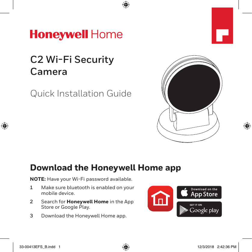 C2 Wi-Fi Security CameraQuick Installation GuideM35532Download the Honeywell Home appNOTE: Have your WiFi password available.1  Make sure bluetooth is enabled on your mobile device.2  Search for Honeywell Home in the App Store or Google Play.3  Download the Honeywell Home app.GET IT ON33-00413EFS_B.indd   1 12/3/2018   2:42:36 PM