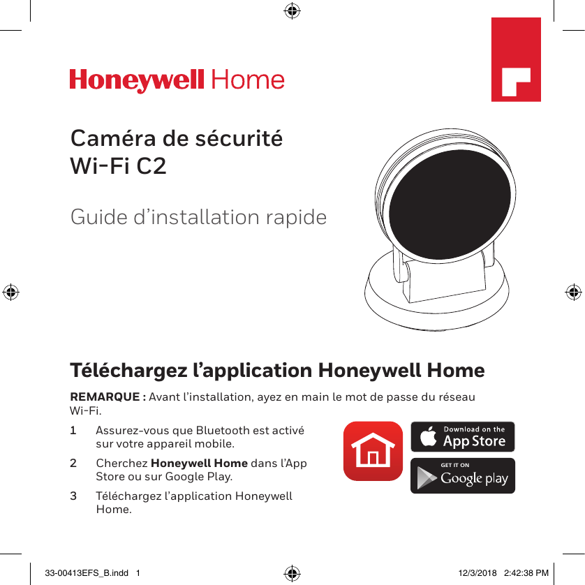 M35532Guide d’installation rapideCaméra de sécurité Wi-Fi C2Téléchargez l’application Honeywell HomeREMARQUE : Avant l’installation, ayez en main le mot de passe du réseau WiFi.1  Assurez-vous que Bluetooth est activé sur votre appareil mobile.2  Cherchez Honeywell Home dans l’App Store ou sur Google Play.3  Téléchargez l’application Honeywell Home.GET IT ON33-00413EFS_B.indd   1 12/3/2018   2:42:38 PM