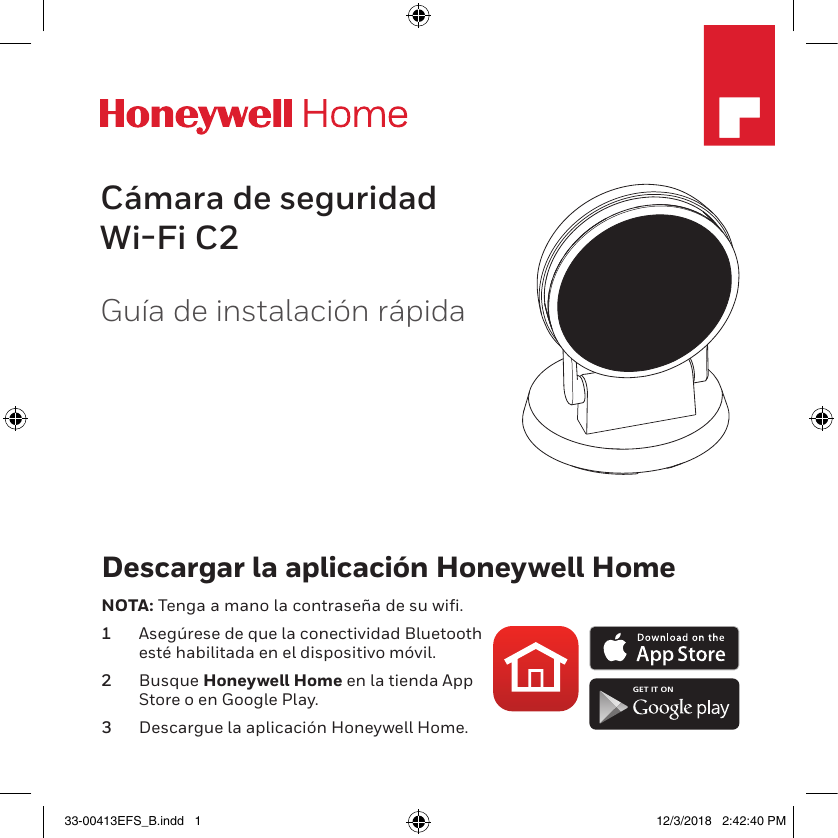 M35532Guía de instalación rápidaCámara de seguridad Wi-Fi C2Descargar la aplicación Honeywell HomeNOTA: Tenga a mano la contraseña de su wifi.1  Asegúrese de que la conectividad Bluetooth esté habilitada en el dispositivo móvil.2  Busque Honeywell Home en la tienda App Store o en Google Play.3  Descargue la aplicación Honeywell Home.GET IT ON33-00413EFS_B.indd   1 12/3/2018   2:42:40 PM