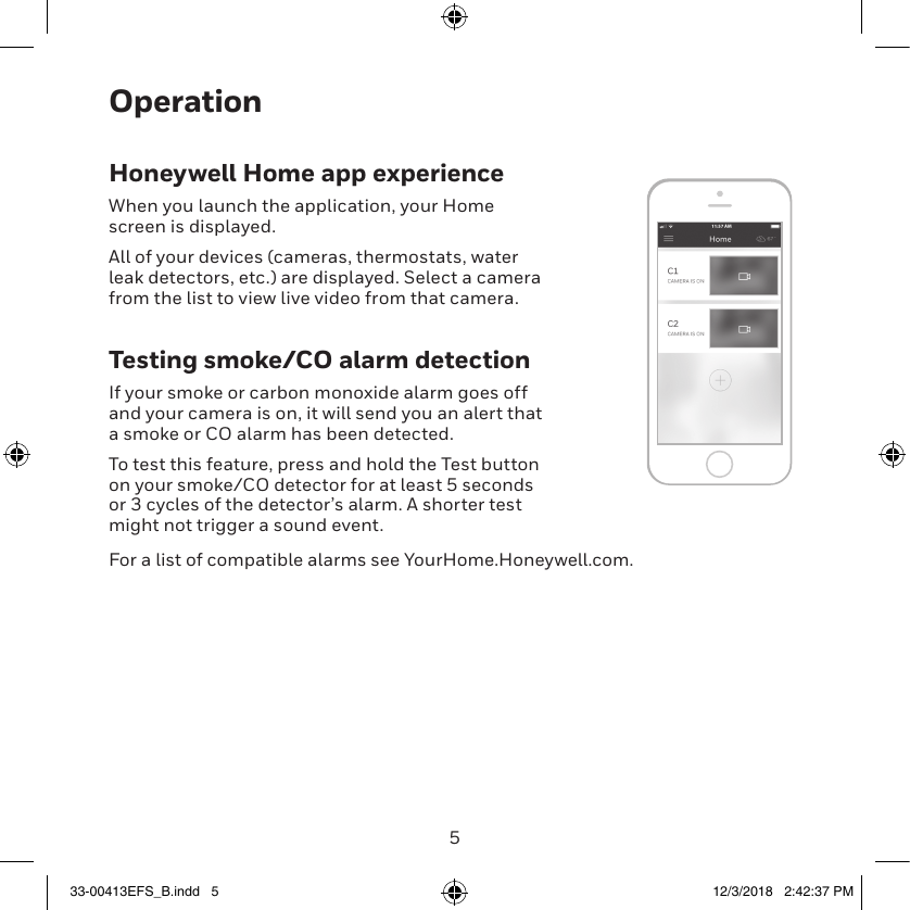 45OperationHoneywell Home app experienceWhen you launch the application, your Home screen is displayed.All of your devices (cameras, thermostats, water leak detectors, etc.) are displayed. Select a camera from the list to view live video from that camera.Testing smoke/CO alarm detectionIf your smoke or carbon monoxide alarm goes off and your camera is on, it will send you an alert that a smoke or CO alarm has been detected.To test this feature, press and hold the Test button on your smoke/CO detector for at least 5 seconds or 3 cycles of the detector’s alarm. A shorter test might not trigger a sound event.For a list of compatible alarms see YourHome.Honeywell.com.33-00413EFS_B.indd   5 12/3/2018   2:42:37 PM