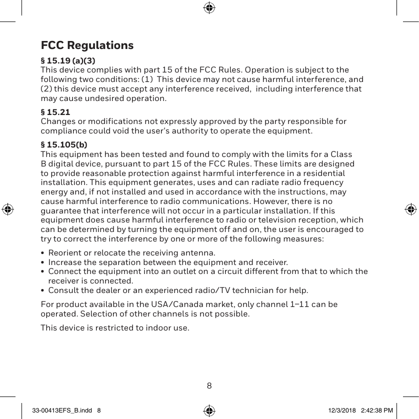 89FCC Regulations§ 15.19 (a)(3)This device complies with part 15 of the FCC Rules. Operation is subject to the following two conditions: (1)  This device may not cause harmful interference, and (2) this device must accept any interference received,  including interference that may cause undesired operation.§ 15.21Changes or modifications not expressly approved by the party responsible for compliance could void the user‘s authority to operate the equipment.§ 15.105(b)This equipment has been tested and found to comply with the limits for a Class B digital device, pursuant to part 15 of the FCC Rules. These limits are designed to provide reasonable protection against harmful interference in a residential installation. This equipment generates, uses and can radiate radio frequency energy and, if not installed and used in accordance with the instructions, may cause harmful interference to radio communications. However, there is no guarantee that interference will not occur in a particular installation. If this equipment does cause harmful interference to radio or television reception, which can be determined by turning the equipment off and on, the user is encouraged to try to correct the interference by one or more of the following measures:•  Reorient or relocate the receiving antenna.•  Increase the separation between the equipment and receiver.•  Connect the equipment into an outlet on a circuit different from that to which the receiver is connected.•  Consult the dealer or an experienced radio/TV technician for help.For product available in the USA/Canada market, only channel 111 can be operated. Selection of other channels is not possible.This device is restricted to indoor use.33-00413EFS_B.indd   8 12/3/2018   2:42:38 PM