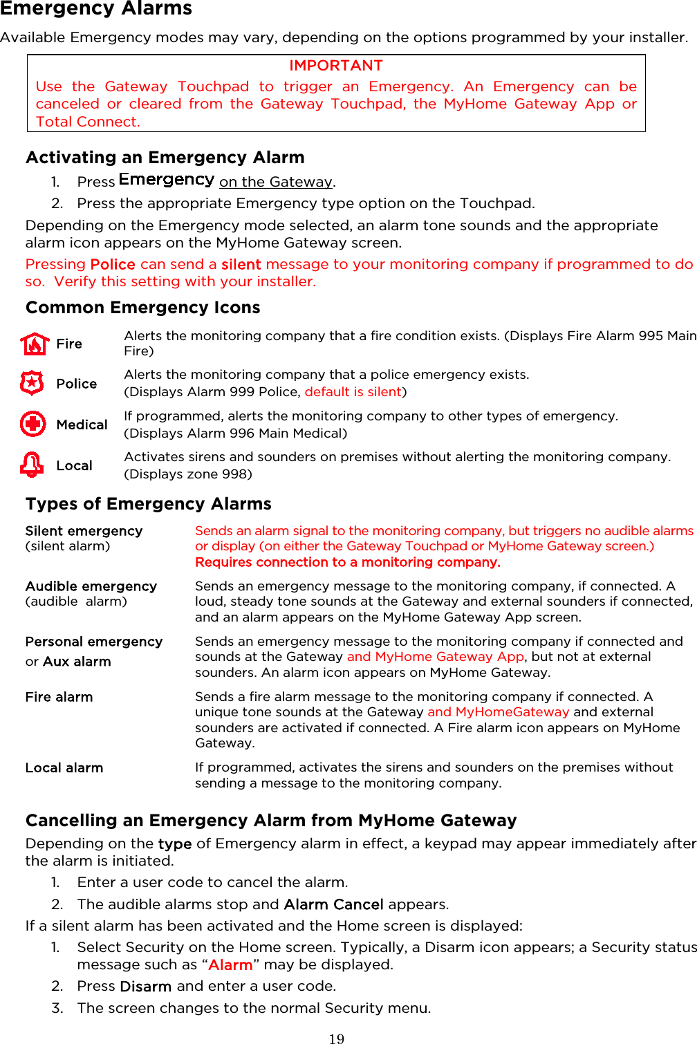  19  Emergency Alarms Available Emergency modes may vary, depending on the options programmed by your installer. IMPORTANT Use the Gateway Touchpad to trigger an  Emergency. An Emergency can be canceled or cleared from the Gateway Touchpad, the MyHome Gateway App or Total Connect.   Activating an Emergency Alarm 1. Press   on the Gateway. 2. Press the appropriate Emergency type option on the Touchpad. Depending on the Emergency mode selected, an alarm tone sounds and the appropriate alarm icon appears on the MyHome Gateway screen.  Pressing Police can send a silent message to your monitoring company if programmed to do so.  Verify this setting with your installer.  Common Emergency Icons  Fire Alerts the monitoring company that a fire condition exists. (Displays Fire Alarm 995 Main Fire)     Police Alerts the monitoring company that a police emergency exists.  (Displays Alarm 999 Police, default is silent)     Medical If programmed, alerts the monitoring company to other types of emergency.  (Displays Alarm 996 Main Medical)     Local Activates sirens and sounders on premises without alerting the monitoring company. (Displays zone 998)  Types of Emergency Alarms Silent emergency (silent alarm) Sends an alarm signal to the monitoring company, but triggers no audible alarms or display (on either the Gateway Touchpad or MyHome Gateway screen.) Requires connection to a monitoring company. Audible emergency (audible  alarm) Sends an emergency message to the monitoring company, if connected. A loud, steady tone sounds at the Gateway and external sounders if connected, and an alarm appears on the MyHome Gateway App screen. Personal emergency or Aux alarm Sends an emergency message to the monitoring company if connected and sounds at the Gateway and MyHome Gateway App, but not at external sounders. An alarm icon appears on MyHome Gateway. Fire alarm Sends a fire alarm message to the monitoring company if connected. A unique tone sounds at the Gateway and MyHomeGateway and external sounders are activated if connected. A Fire alarm icon appears on MyHome Gateway. Local alarm If programmed, activates the sirens and sounders on the premises without sending a message to the monitoring company.  Cancelling an Emergency Alarm from MyHome Gateway Depending on the type of Emergency alarm in effect, a keypad may appear immediately after the alarm is initiated.  1. Enter a user code to cancel the alarm. 2. The audible alarms stop and Alarm Cancel appears. If a silent alarm has been activated and the Home screen is displayed:  1. Select Security on the Home screen. Typically, a Disarm icon appears; a Security status message such as “Alarm” may be displayed.  2. Press Disarm and enter a user code. 3. The screen changes to the normal Security menu.   