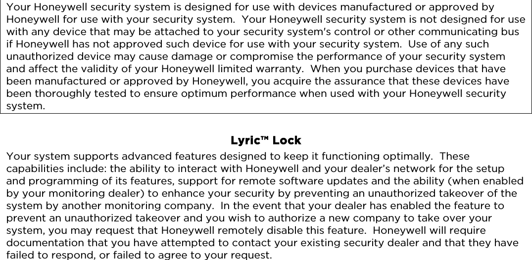                                Your Honeywell security system is designed for use with devices manufactured or approved by Honeywell for use with your security system.  Your Honeywell security system is not designed for use with any device that may be attached to your security system&apos;s control or other communicating bus if Honeywell has not approved such device for use with your security system.  Use of any such unauthorized device may cause damage or compromise the performance of your security system and affect the validity of your Honeywell limited warranty.  When you purchase devices that have been manufactured or approved by Honeywell, you acquire the assurance that these devices have been thoroughly tested to ensure optimum performance when used with your Honeywell security system.   Lyric™ Lock Your system supports advanced features designed to keep it functioning optimally.  These capabilities include: the ability to interact with Honeywell and your dealer’s network for the setup and programming of its features, support for remote software updates and the ability (when enabled by your monitoring dealer) to enhance your security by preventing an unauthorized takeover of the system by another monitoring company.  In the event that your dealer has enabled the feature to prevent an unauthorized takeover and you wish to authorize a new company to take over your system, you may request that Honeywell remotely disable this feature.  Honeywell will require documentation that you have attempted to contact your existing security dealer and that they have failed to respond, or failed to agree to your request. 