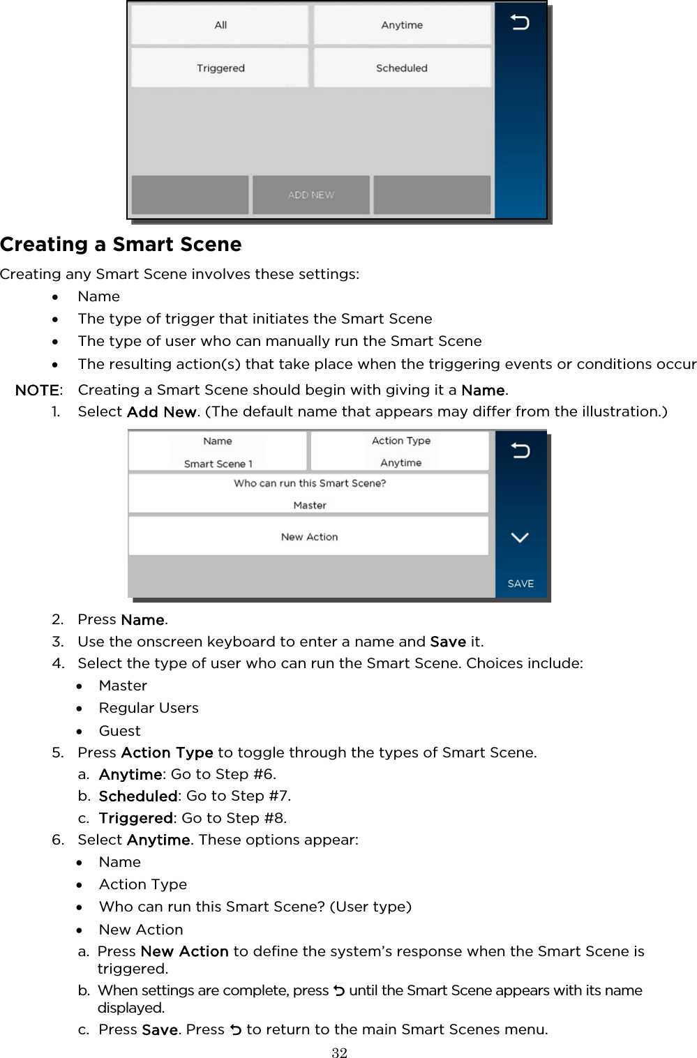  32    Creating a Smart Scene Creating any Smart Scene involves these settings: • Name • The type of trigger that initiates the Smart Scene • The type of user who can manually run the Smart Scene • The resulting action(s) that take place when the triggering events or conditions occur NOTE:  Creating a Smart Scene should begin with giving it a Name. 1. Select Add New. (The default name that appears may differ from the illustration.)  2. Press Name.  3. Use the onscreen keyboard to enter a name and Save it.  4. Select the type of user who can run the Smart Scene. Choices include: • Master • Regular Users • Guest 5. Press Action Type to toggle through the types of Smart Scene. a. Anytime: Go to Step #6. b. Scheduled: Go to Step #7. c. Triggered: Go to Step #8. 6. Select Anytime. These options appear: • Name  • Action Type • Who can run this Smart Scene? (User type) • New Action a. Press New Action to define the system’s response when the Smart Scene is triggered. b. When settings are complete, press  until the Smart Scene appears with its name displayed. c. Press Save. Press  to return to the main Smart Scenes menu.  