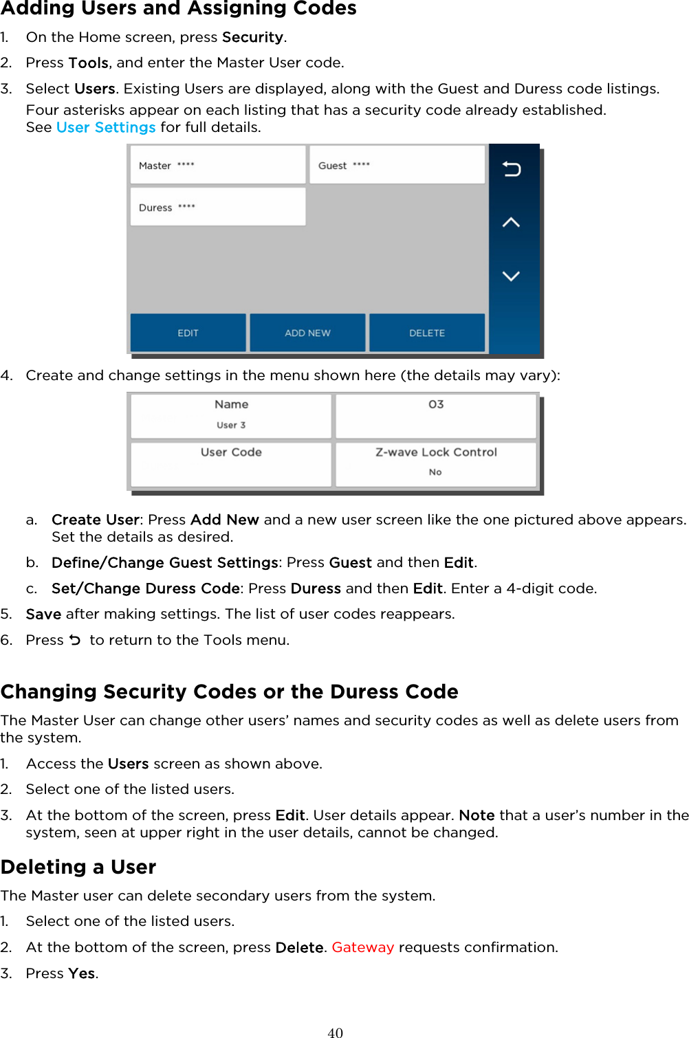  40  Adding Users and Assigning Codes 1. On the Home screen, press Security.  2. Press Tools, and enter the Master User code.  3. Select Users. Existing Users are displayed, along with the Guest and Duress code listings. Four asterisks appear on each listing that has a security code already established.  See User Settings for full details.    4. Create and change settings in the menu shown here (the details may vary):    a. Create User: Press Add New and a new user screen like the one pictured above appears. Set the details as desired. b. Define/Change Guest Settings: Press Guest and then Edit. c. Set/Change Duress Code: Press Duress and then Edit. Enter a 4-digit code. 5. Save after making settings. The list of user codes reappears.   6. Press   to return to the Tools menu.  Changing Security Codes or the Duress Code The Master User can change other users’ names and security codes as well as delete users from the system. 1. Access the Users screen as shown above. 2. Select one of the listed users.   3. At the bottom of the screen, press Edit. User details appear. Note that a user’s number in the system, seen at upper right in the user details, cannot be changed.    Deleting a User The Master user can delete secondary users from the system.  1. Select one of the listed users.   2. At the bottom of the screen, press Delete. Gateway requests confirmation.  3. Press Yes. 