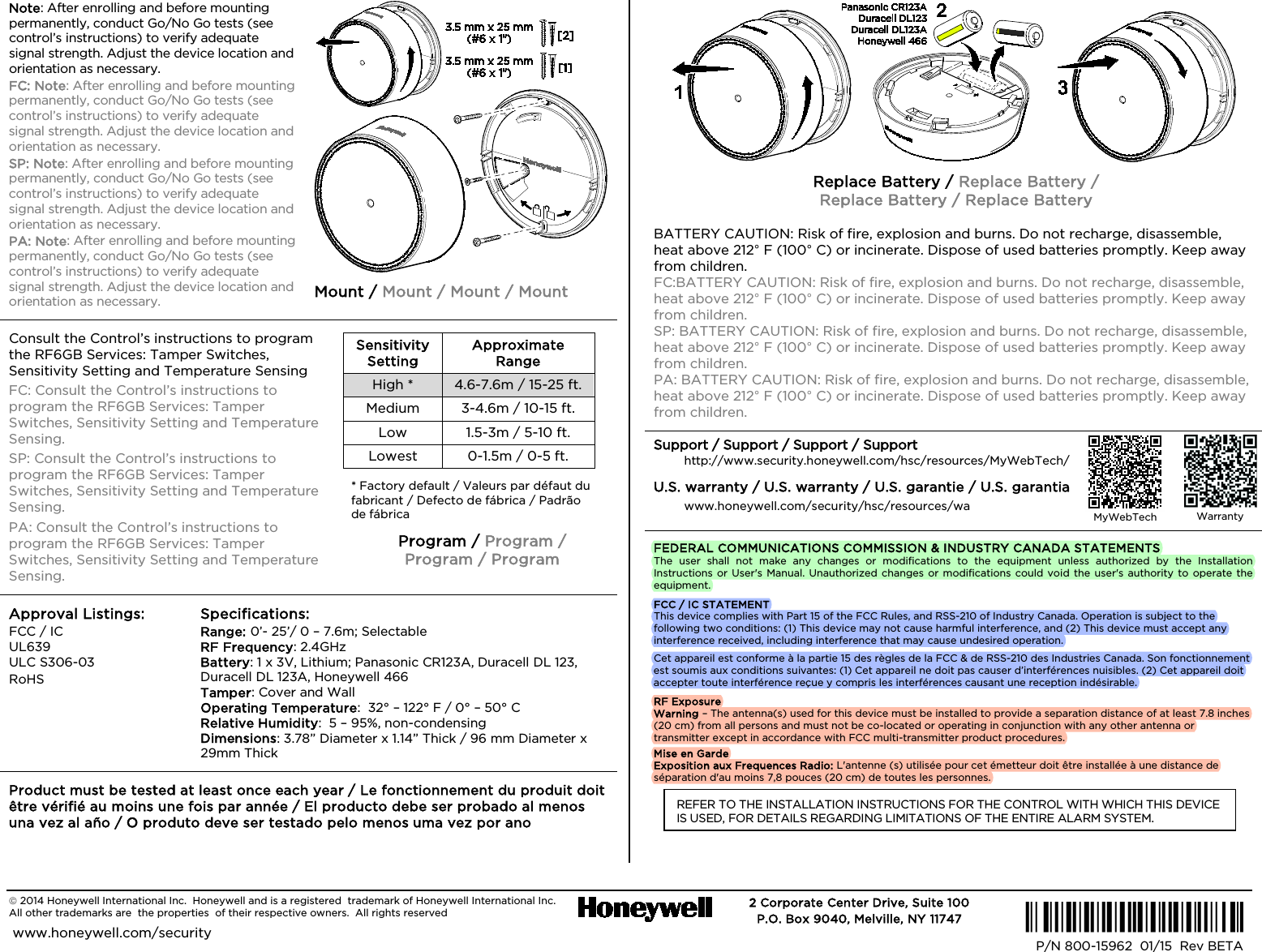   2014 Honeywell International Inc.  Honeywell and is a registered  trademark of Honeywell International Inc.   All other trademarks are  the properties  of their respective owners.  All rights reserved   2 Corporate Center Drive, Suite 100 P.O. Box 9040, Melville, NY 11747  www.honeywell.com/security  Ê800-15959)Š P/N 800-15962  01/15  Rev BETA  Note: After enrolling and before mounting permanently, conduct Go/No Go tests (see control’s instructions) to verify adequate signal strength. Adjust the device location and orientation as necessary. FC: Note: After enrolling and before mounting permanently, conduct Go/No Go tests (see control’s instructions) to verify adequate signal strength. Adjust the device location and orientation as necessary. SP: Note: After enrolling and before mounting permanently, conduct Go/No Go tests (see control’s instructions) to verify adequate signal strength. Adjust the device location and orientation as necessary. PA: Note: After enrolling and before mounting permanently, conduct Go/No Go tests (see control’s instructions) to verify adequate signal strength. Adjust the device location and orientation as necessary.  Mount / Mount / Mount / Mount Consult the Control’s instructions to program the RF6GB Services: Tamper Switches, Sensitivity Setting and Temperature Sensing FC: Consult the Control’s instructions to program the RF6GB Services: Tamper Switches, Sensitivity Setting and Temperature Sensing. SP: Consult the Control’s instructions to program the RF6GB Services: Tamper Switches, Sensitivity Setting and Temperature Sensing. PA: Consult the Control’s instructions to program the RF6GB Services: Tamper Switches, Sensitivity Setting and Temperature Sensing.  Sensitivity Setting Approximate Range High * 4.6-7.6m / 15-25 ft.  Medium  3-4.6m / 10-15 ft.  Low 1.5-3m / 5-10 ft.  Lowest  0-1.5m / 0-5 ft.  * Factory default / Valeurs par défaut du fabricant / Defecto de fábrica / Padrão de fábrica  Program / Program /  Program / Program Approval Listings: FCC / IC UL639 ULC S306-03 RoHS  Specifications: Range: 0’- 25’/ 0 – 7.6m; Selectable   RF Frequency: 2.4GHz Battery: 1 x 3V, Lithium; Panasonic CR123A, Duracell DL 123, Duracell DL 123A, Honeywell 466 Tamper: Cover and Wall Operating Temperature:  32° – 122° F / 0° – 50° C Relative Humidity:  5 – 95%, non-condensing  Dimensions: 3.78” Diameter x 1.14” Thick / 96 mm Diameter x 29mm Thick Product must be tested at least once each year / Le fonctionnement du produit doit être vérifié au moins une fois par année / El producto debe ser probado al menos una vez al año / O produto deve ser testado pelo menos uma vez por ano  Replace Battery / Replace Battery /  Replace Battery / Replace Battery BATTERY CAUTION: Risk of fire, explosion and burns. Do not recharge, disassemble, heat above 212° F (100° C) or incinerate. Dispose of used batteries promptly. Keep away from children. FC:BATTERY CAUTION: Risk of fire, explosion and burns. Do not recharge, disassemble, heat above 212° F (100° C) or incinerate. Dispose of used batteries promptly. Keep away from children. SP: BATTERY CAUTION: Risk of fire, explosion and burns. Do not recharge, disassemble, heat above 212° F (100° C) or incinerate. Dispose of used batteries promptly. Keep away from children. PA: BATTERY CAUTION: Risk of fire, explosion and burns. Do not recharge, disassemble, heat above 212° F (100° C) or incinerate. Dispose of used batteries promptly. Keep away from children. Support / Support / Support / Support http://www.security.honeywell.com/hsc/resources/MyWebTech/ U.S. warranty / U.S. warranty / U.S. garantie / U.S. garantia www.honeywell.com/security/hsc/resources/wa FEDERAL COMMUNICATIONS COMMISSION &amp; INDUSTRY CANADA STATEMENTS The user shall not make any changes or modifications to the equipment unless authorized by the Installation Instructions or User&apos;s Manual. Unauthorized changes or modifications could void the user&apos;s authority to operate the equipment. FCC / IC STATEMENT This device complies with Part 15 of the FCC Rules, and RSS-210 of Industry Canada. Operation is subject to the following two conditions: (1) This device may not cause harmful interference, and (2) This device must accept any interference received, including interference that may cause undesired operation. Cet appareil est conforme à la partie 15 des règles de la FCC &amp; de RSS-210 des Industries Canada. Son fonctionnement est soumis aux conditions suivantes: (1) Cet appareil ne doit pas causer d’interférences nuisibles. (2) Cet appareil doit accepter toute interférence reçue y compris les interférences causant une reception indésirable. RF Exposure Warning – The antenna(s) used for this device must be installed to provide a separation distance of at least 7.8 inches (20 cm) from all persons and must not be co-located or operating in conjunction with any other antenna or transmitter except in accordance with FCC multi-transmitter product procedures. Mise en Garde Exposition aux Frequences Radio: L&apos;antenne (s) utilisée pour cet émetteur doit être installée à une distance de séparation d&apos;au moins 7,8 pouces (20 cm) de toutes les personnes. REFER TO THE INSTALLATION INSTRUCTIONS FOR THE CONTROL WITH WHICH THIS DEVICE IS USED, FOR DETAILS REGARDING LIMITATIONS OF THE ENTIRE ALARM SYSTEM.   MyWebTech  Warranty  