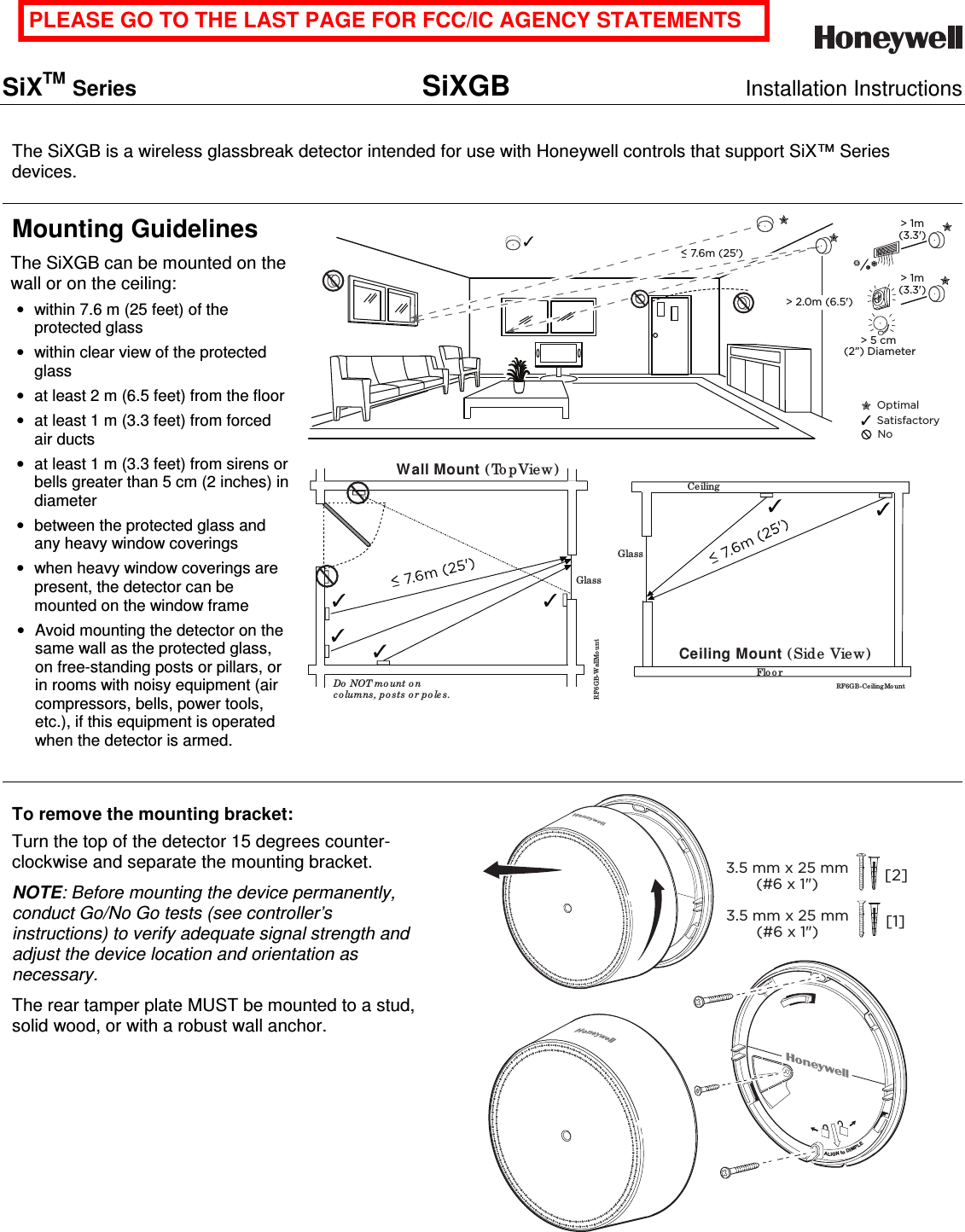    SiXTM Series SiXGB Installation Instructions    The SiXGB is a wireless glassbreak detector intended for use with Honeywell controls that support SiX™ Series devices. Mounting Guidelines The SiXGB can be mounted on the wall or on the ceiling: •  within 7.6 m (25 feet) of the protected glass •  within clear view of the protected glass •  at least 2 m (6.5 feet) from the floor •  at least 1 m (3.3 feet) from forced air ducts •  at least 1 m (3.3 feet) from sirens or bells greater than 5 cm (2 inches) in diameter •  between the protected glass and any heavy window coverings •  when heavy window coverings are present, the detector can be mounted on the window frame •  Avoid mounting the detector on the same wall as the protected glass, on free-standing posts or pillars, or in rooms with noisy equipment (air compressors, bells, power tools, etc.), if this equipment is operated when the detector is armed. &gt; 2.0m (6.5&apos;) OptimalSatisfactoryNo&gt; 1m (3.3&apos;) &lt; 7.6m (25&apos;) &gt; 1m (3.3&apos;) &gt; 5 cm (2”) Diameter RF6 GB-WallMo untWall Mount ( To pView)Do  NOT mo unt o n co lumns, p o sts o r po les.Glass  Ceiling Mount (Side View)RF6G B-Ce iling Mo untCeilingGlassFlo o r To remove the mounting bracket: Turn the top of the detector 15 degrees counter-clockwise and separate the mounting bracket. NOTE: Before mounting the device permanently, conduct Go/No Go tests (see controller’s instructions) to verify adequate signal strength and adjust the device location and orientation as necessary. The rear tamper plate MUST be mounted to a stud, solid wood, or with a robust wall anchor.  3.5 mm x 25 mm(#6 x 1&quot;) [2]3.5 mm x 25 mm(#6 x 1&quot;) [1]ALIGN to DIMPLE  PLEASE GO TO THE LAST PAGE FOR FCC/IC AGENCY STATEMENTS