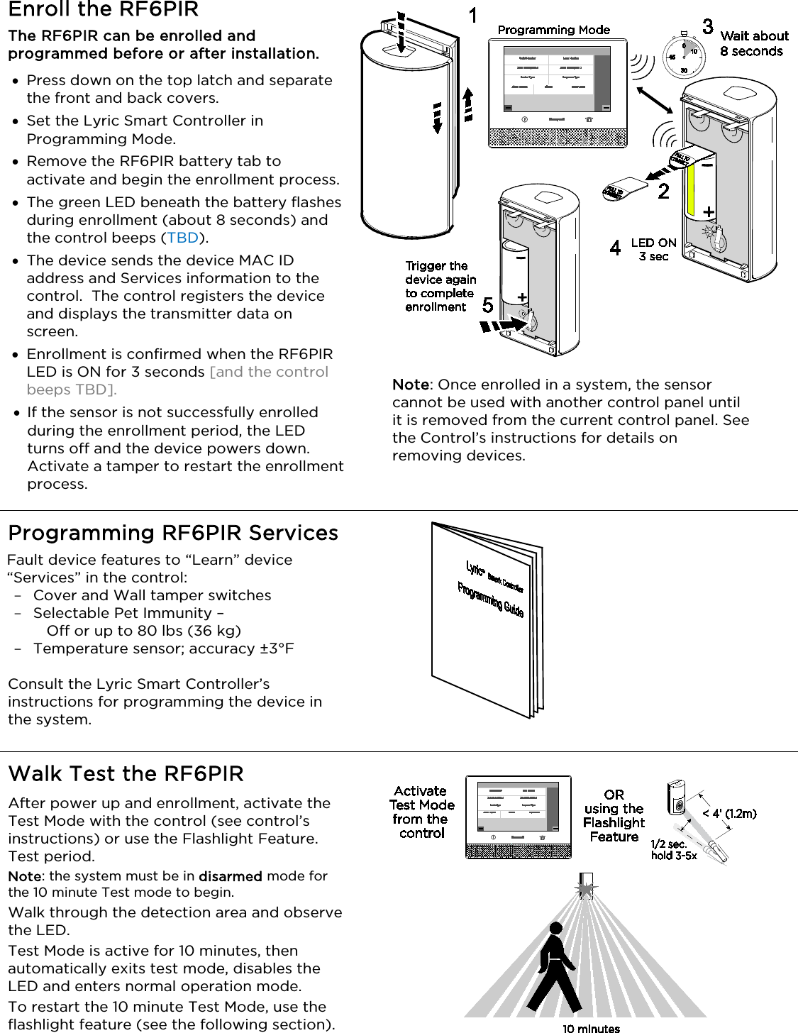   Enroll the RF6PIR  The RF6PIR can be enrolled and programmed before or after installation.  • Press down on the top latch and separate the front and back covers. • Set the Lyric Smart Controller in Programming Mode. • Remove the RF6PIR battery tab to activate and begin the enrollment process. • The green LED beneath the battery flashes during enrollment (about 8 seconds) and the control beeps (TBD).  • The device sends the device MAC ID address and Services information to the control.  The control registers the device and displays the transmitter data on screen. • Enrollment is confirmed when the RF6PIR LED is ON for 3 seconds [and the control beeps TBD].  • If the sensor is not successfully enrolled during the enrollment period, the LED turns off and the device powers down.  Activate a tamper to restart the enrollment process.  Note: Once enrolled in a system, the sensor cannot be used with another control panel until it is removed from the current control panel. See the Control’s instructions for details on removing devices.  Programming RF6PIR Services Fault device features to “Learn” device “Services” in the control:  - Cover and Wall tamper switches - Selectable Pet Immunity –     Off or up to 80 lbs (36 kg) - Temperature sensor; accuracy ±3°F    Consult the Lyric Smart Controller’s instructions for programming the device in the system.                       Walk Test the RF6PIR After power up and enrollment, activate the Test Mode with the control (see control’s instructions) or use the Flashlight Feature. Test period. Note: the system must be in disarmed mode for the 10 minute Test mode to begin. Walk through the detection area and observe the LED. Test Mode is active for 10 minutes, then automatically exits test mode, disables the LED and enters normal operation mode. To restart the 10 minute Test Mode, use the flashlight feature (see the following section).   