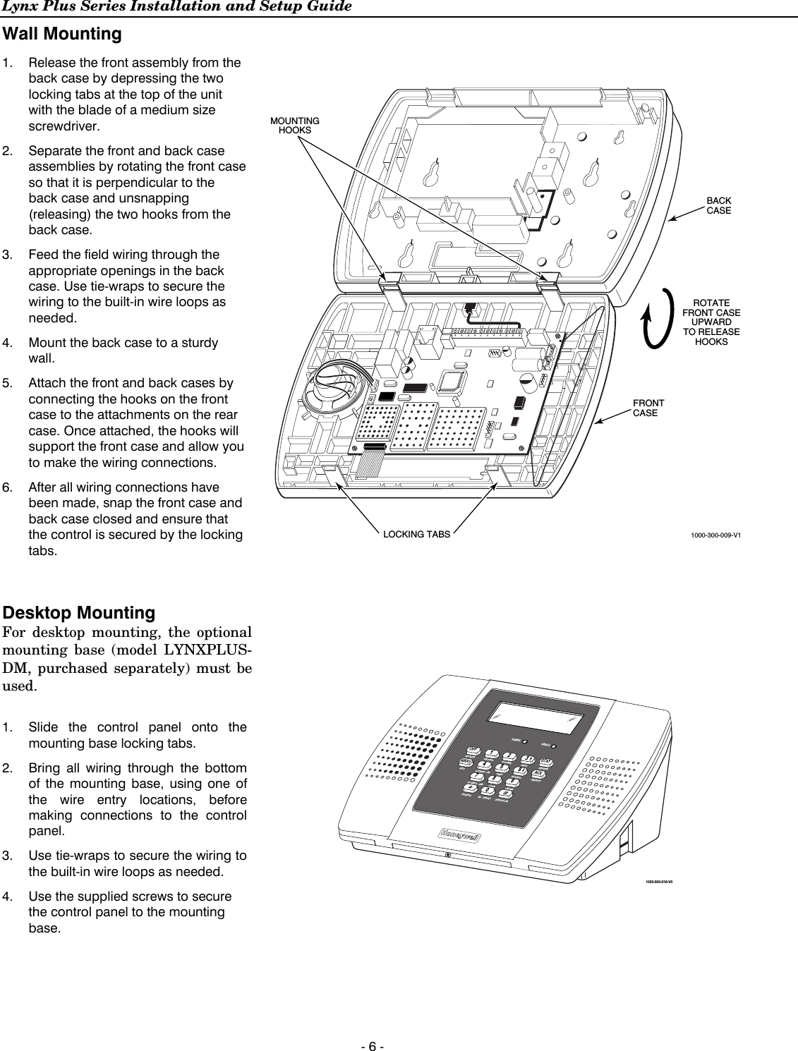 Lynx Plus Series Installation and Setup Guide  - 6 - Wall Mounting  1.  Release the front assembly from the back case by depressing the two locking tabs at the top of the unit with the blade of a medium size screwdriver. 2.  Separate the front and back case assemblies by rotating the front case so that it is perpendicular to the back case and unsnapping (releasing) the two hooks from the back case.  3.   Feed the field wiring through the appropriate openings in the back case. Use tie-wraps to secure the wiring to the built-in wire loops as needed. 4.   Mount the back case to a sturdy wall. 5.  Attach the front and back cases by connecting the hooks on the front case to the attachments on the rear case. Once attached, the hooks will support the front case and allow you to make the wiring connections. 6.  After all wiring connections have been made, snap the front case and back case closed and ensure that the control is secured by the locking tabs.  BACKCASEFRONTCASE1000-300-009-V1ROTATEFRONT CASEUPWARDTO RELEASEHOOKSMOUNTINGHOOKSLOCKING TABS  Desktop Mounting For desktop mounting, the optional mounting base (model LYNXPLUS-DM, purchased separately) must be used.  1.  Slide the control panel onto the mounting base locking tabs. 2.  Bring all wiring through the bottom of the mounting base, using one of the wire entry locations, before making connections to the control panel. 3.  Use tie-wraps to secure the wiring to the built-in wire loops as needed.  4.  Use the supplied screws to secure the control panel to the mounting base.  BYPASSNO DELAYRECORDTESTFUNCTIONSTATUSVOLUME PLAYCODELIGHTS ONLIGHTS OFF CHIMEESCAPEADDDELETESELECTOFF STAY132AWAY AUX465ARMED READY79801000-300-016-V0  