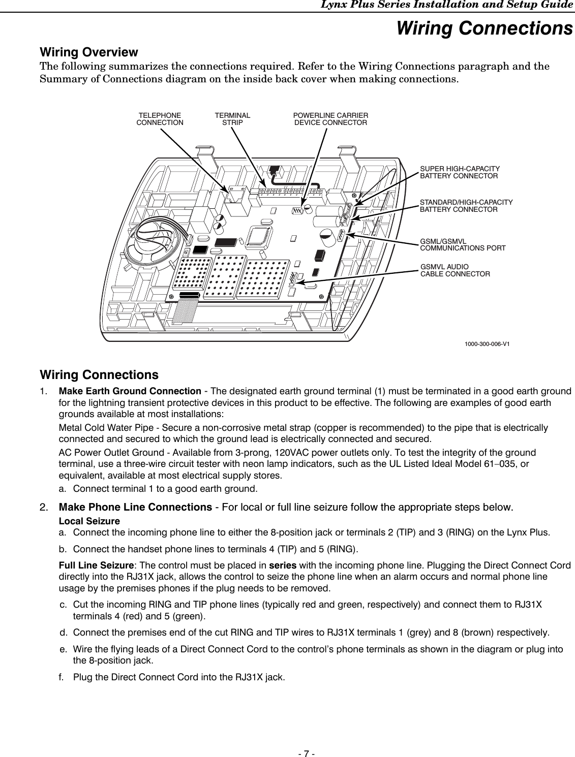 Lynx Plus Series Installation and Setup Guide - 7 - Wiring Connections  Wiring Overview The following summarizes the connections required. Refer to the Wiring Connections paragraph and the Summary of Connections diagram on the inside back cover when making connections.   1000-300-006-V1POWERLINE CARRIERDEVICE CONNECTORSUPER HIGH-CAPACITYBATTERY CONNECTORGSML/GSMVLCOMMUNICATIONS PORTGSMVL AUDIOCABLE CONNECTORSTANDARD/HIGH-CAPACITYBATTERY CONNECTORTERMINALSTRIPTELEPHONECONNECTION  Wiring Connections  1.  Make Earth Ground Connection - The designated earth ground terminal (1) must be terminated in a good earth ground for the lightning transient protective devices in this product to be effective. The following are examples of good earth grounds available at most installations: Metal Cold Water Pipe - Secure a non-corrosive metal strap (copper is recommended) to the pipe that is electrically connected and secured to which the ground lead is electrically connected and secured. AC Power Outlet Ground - Available from 3-prong, 120VAC power outlets only. To test the integrity of the ground terminal, use a three-wire circuit tester with neon lamp indicators, such as the UL Listed Ideal Model 61–035, or equivalent, available at most electrical supply stores. a.  Connect terminal 1 to a good earth ground. 2.  Make Phone Line Connections - For local or full line seizure follow the appropriate steps below. Local Seizure a.  Connect the incoming phone line to either the 8-position jack or terminals 2 (TIP) and 3 (RING) on the Lynx Plus. b.  Connect the handset phone lines to terminals 4 (TIP) and 5 (RING). Full Line Seizure: The control must be placed in series with the incoming phone line. Plugging the Direct Connect Cord directly into the RJ31X jack, allows the control to seize the phone line when an alarm occurs and normal phone line usage by the premises phones if the plug needs to be removed. c.  Cut the incoming RING and TIP phone lines (typically red and green, respectively) and connect them to RJ31X terminals 4 (red) and 5 (green). d.  Connect the premises end of the cut RING and TIP wires to RJ31X terminals 1 (grey) and 8 (brown) respectively. e.  Wire the flying leads of a Direct Connect Cord to the control’s phone terminals as shown in the diagram or plug into the 8-position jack.  f.  Plug the Direct Connect Cord into the RJ31X jack. 
