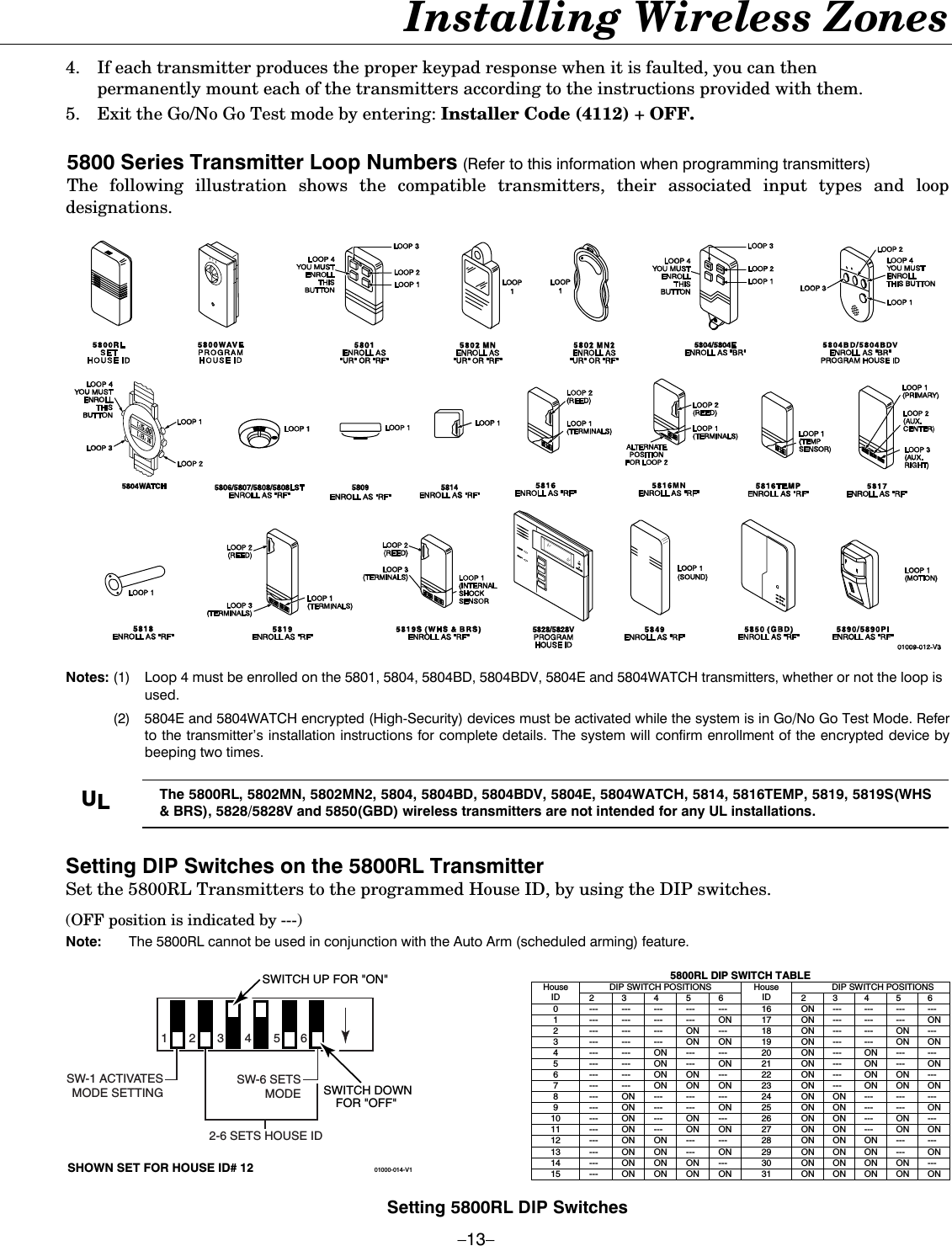  –13– Installing Wireless Zones  4.  If each transmitter produces the proper keypad response when it is faulted, you can then permanently mount each of the transmitters according to the instructions provided with them. 5.  Exit the Go/No Go Test mode by entering: Installer Code (4112) + OFF.  5800 Series Transmitter Loop Numbers (Refer to this information when programming transmitters) The following illustration shows the compatible transmitters, their associated input types and loop designations.    Notes: (1)  Loop 4 must be enrolled on the 5801, 5804, 5804BD, 5804BDV, 5804E and 5804WATCH transmitters, whether or not the loop is used.   (2)  5804E and 5804WATCH encrypted (High-Security) devices must be activated while the system is in Go/No Go Test Mode. Refer to the transmitter’s installation instructions for complete details. The system will confirm enrollment of the encrypted device by beeping two times.  UL The 5800RL, 5802MN, 5802MN2, 5804, 5804BD, 5804BDV, 5804E, 5804WATCH, 5814, 5816TEMP, 5819, 5819S(WHS &amp; BRS), 5828/5828V and 5850(GBD) wireless transmitters are not intended for any UL installations.   Setting DIP Switches on the 5800RL Transmitter  Set the 5800RL Transmitters to the programmed House ID, by using the DIP switches.  (OFF position is indicated by ---)  Note:  The 5800RL cannot be used in conjunction with the Auto Arm (scheduled arming) feature.   01000-014-V1234561SW-6 SETSMODE2-6 SETS HOUSE IDSW-1 ACTIVATESMODE SETTINGSWITCH DOWNFOR &quot;OFF&quot; SHOWN SET FOR HOUSE ID# 12SWITCH UP FOR &quot;ON&quot;  5800RL DIP SWITCH TABLE DIP SWITCH POSITIONS  DIP SWITCH POSITIONS House ID  2 3 4 5 6 House ID  2 3 4 5 6 0  --- --- --- --- ---  16  ON --- --- --- --- 1  --- --- --- --- ON  17  ON --- --- --- ON 2  --- --- --- ON ---  18  ON --- --- ON --- 3  --- --- --- ON ON  19  ON --- --- ON ON 4  --- --- ON --- ---  20  ON --- ON --- --- 5  --- --- ON --- ON  21  ON --- ON --- ON 6  ---  ---  ON ON  ---  22  ON ---  ON ON --- 7  --- --- ON ON ON 23 ON --- ON ON ON 8  --- ON --- --- ---  24  ON ON --- --- --- 9  --- ON --- --- ON  25  ON ON --- --- ON 10  ---  ON ---  ON ---  26  ON ON ---  ON --- 11  ---  ON ---  ON ON  27  ON ON ---  ON ON 12  ---  ON ON ---  ---  28  ON ON ON ---  --- 13  ---  ON ON ---  ON  29  ON ON ON ---  ON 14  ---  ON ON ON  ---  30  ON ON ON ON --- 15  ---  ON ON ON  ON  31  ON ON ON ON ON   Setting 5800RL DIP Switches 