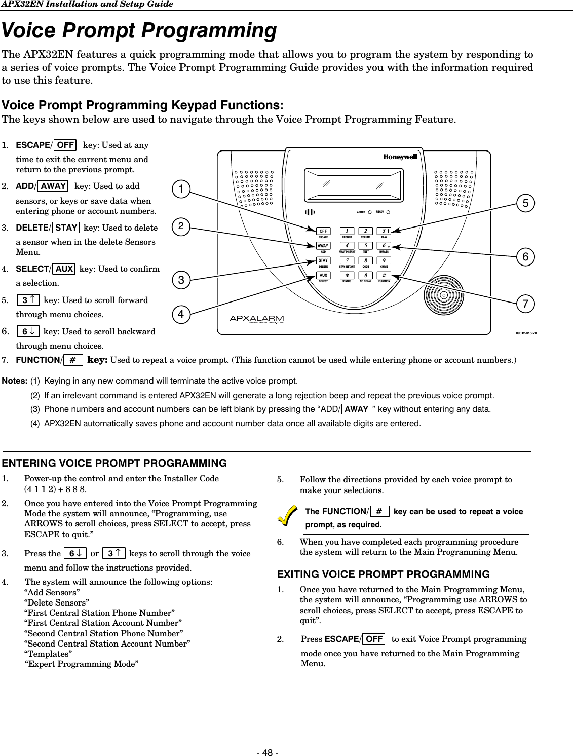 APX32EN Installation and Setup Guide  - 48 - Voice Prompt Programming  The APX32EN features a quick programming mode that allows you to program the system by responding to a series of voice prompts. The Voice Prompt Programming Guide provides you with the information required to use this feature.  Voice Prompt Programming Keypad Functions: The keys shown below are used to navigate through the Voice Prompt Programming Feature. 1.  ESCAPE/ OFF   key: Used at any time to exit the current menu and return to the previous prompt. 2.  ADD/ AWAY   key: Used to add sensors, or keys or save data when entering phone or account numbers.  3.  DELETE/ STAY  key: Used to delete a sensor when in the delete Sensors Menu.  4.  SELECT/ AUX  key: Used to confirm a selection. 5.  3 ↑   key: Used to scroll forward through menu choices. 6.  6 ↓   key: Used to scroll backward through menu choices.  BYPASSNO DELAYRECORDTESTFUNCTIONSTATUSVOLUME PLAYCODEAWAY INSTANTSTAY INSTANTESCAPESELECTADDDELETE CHIMEARMED READY09012-016-V05743126 7.  FUNCTION/  #    key: Used to repeat a voice prompt. (This function cannot be used while entering phone or account numbers.) Notes: (1)  Keying in any new command will terminate the active voice prompt.    (2)  If an irrelevant command is entered APX32EN will generate a long rejection beep and repeat the previous voice prompt.  (3) Phone numbers and account numbers can be left blank by pressing the “ADD/ AWAY ” key without entering any data.  (4)  APX32EN automatically saves phone and account number data once all available digits are entered.   ENTERING VOICE PROMPT PROGRAMMING 1.  Power-up the control and enter the Installer Code (4 1 1 2) + 8 8 8. 2.  Once you have entered into the Voice Prompt Programming Mode the system will announce, “Programming, use ARROWS to scroll choices, press SELECT to accept, press ESCAPE to quit.” 3. Press the  6 ↓   or  3 ↑   keys to scroll through the voice menu and follow the instructions provided.  4.   The system will announce the following options:  “Add Sensors”  “Delete Sensors”  “First Central Station Phone Number”  “First Central Station Account Number”  “Second Central Station Phone Number”  “Second Central Station Account Number”  “Templates”  “Expert Programming Mode”   5.  Follow the directions provided by each voice prompt to make your selections.  The FUNCTION/  #    key can be used to repeat a voice prompt, as required. 6.  When you have completed each programming procedure the system will return to the Main Programming Menu. EXITING VOICE PROMPT PROGRAMMING 1.  Once you have returned to the Main Programming Menu, the system will announce, “Programming use ARROWS to scroll choices, press SELECT to accept, press ESCAPE to quit”. 2. Press ESCAPE/ OFF   to exit Voice Prompt programming mode once you have returned to the Main Programming Menu.   