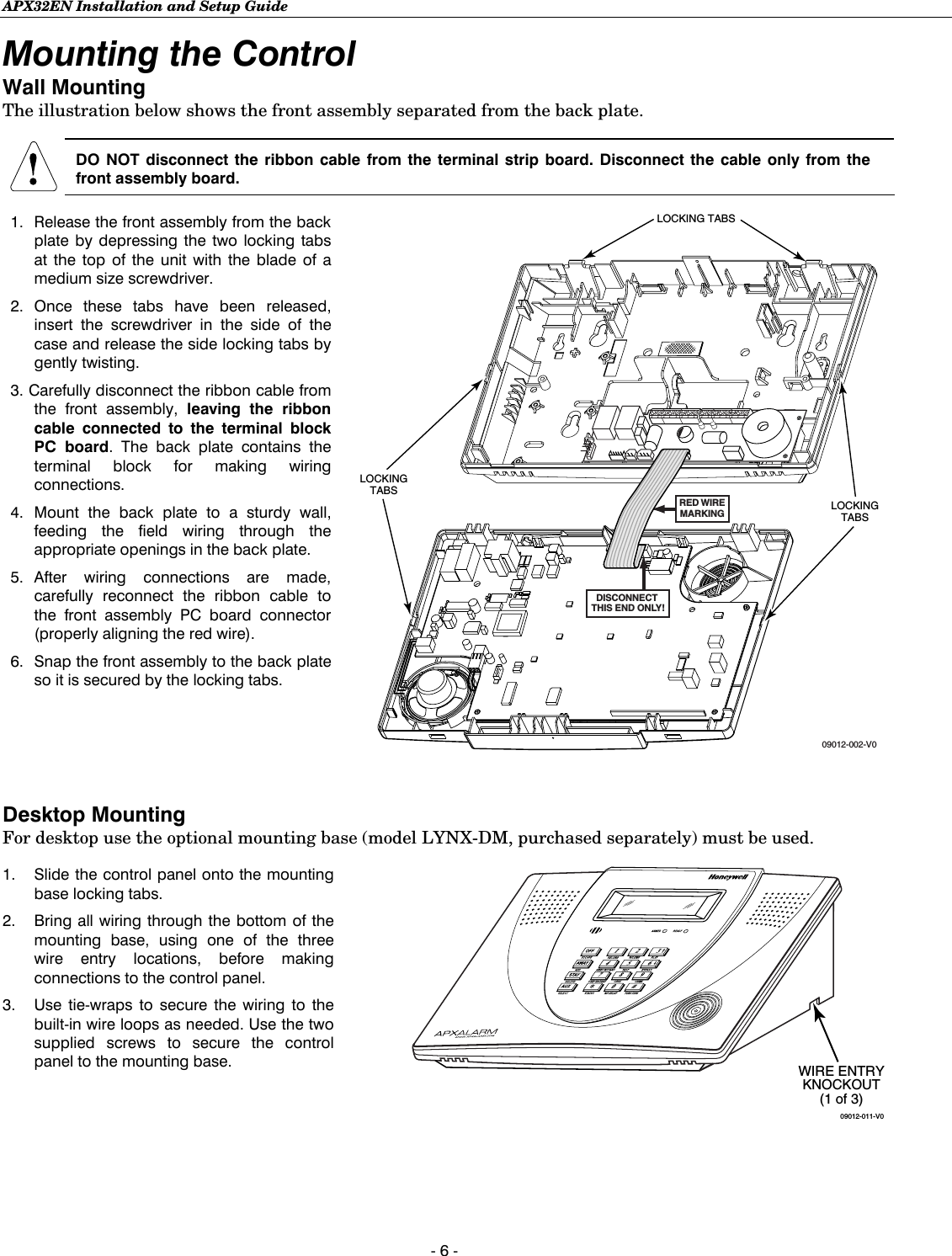 APX32EN Installation and Setup Guide  - 6 - Mounting the Control Wall Mounting The illustration below shows the front assembly separated from the back plate.   DO NOT disconnect the ribbon cable from the terminal strip board. Disconnect the cable only from the front assembly board.   1.  Release the front assembly from the back plate by depressing the two locking tabs at the top of the unit with the blade of a medium size screwdriver.  2. Once these tabs have been released, insert the screwdriver in the side of the case and release the side locking tabs by gently twisting.   3. Carefully disconnect the ribbon cable from the front assembly, leaving the ribbon cable connected to the terminal block PC board. The back plate contains the terminal block for making wiring connections.  4. Mount the back plate to a sturdy wall, feeding the field wiring through the appropriate openings in the back plate.  5. After wiring connections are made, carefully reconnect the ribbon cable to the front assembly PC board connector (properly aligning the red wire).  6.  Snap the front assembly to the back plate so it is secured by the locking tabs.  LOCKING TABSRED WIREMARKINGDISCONNECT THIS END ONLY!09012-002-V0LOCKINGTABSLOCKINGTABS    Desktop Mounting For desktop use the optional mounting base (model LYNX-DM, purchased separately) must be used.  1.  Slide the control panel onto the mounting base locking tabs.  2.  Bring all wiring through the bottom of the mounting base, using one of the three wire entry locations, before making connections to the control panel.  3.  Use tie-wraps to secure the wiring to the built-in wire loops as needed. Use the two supplied screws to secure the control panel to the mounting base.    09012-011-V0WIRE ENTRYKNOCKOUT(1 of 3)    