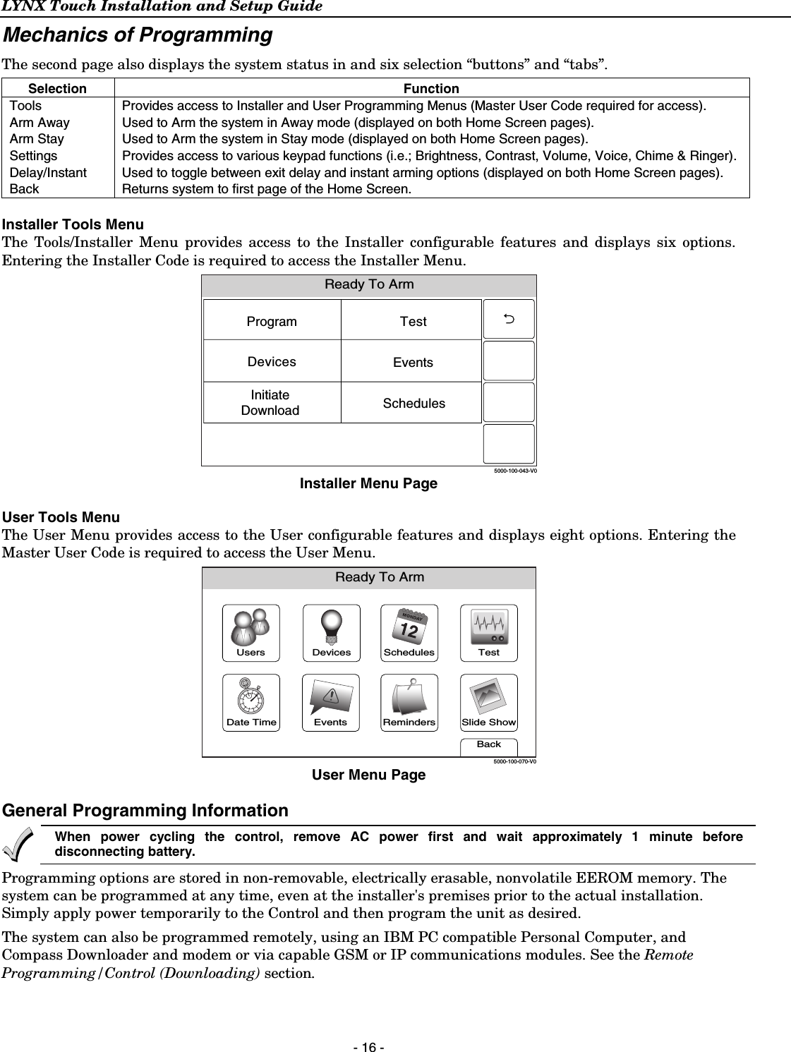 LYNX Touch Installation and Setup Guide  - 16 - Mechanics of Programming  The second page also displays the system status in and six selection “buttons” and “tabs”. Selection Function Tools  Provides access to Installer and User Programming Menus (Master User Code required for access). Arm Away  Used to Arm the system in Away mode (displayed on both Home Screen pages). Arm Stay  Used to Arm the system in Stay mode (displayed on both Home Screen pages). Settings  Provides access to various keypad functions (i.e.; Brightness, Contrast, Volume, Voice, Chime &amp; Ringer). Delay/Instant   Used to toggle between exit delay and instant arming options (displayed on both Home Screen pages). Back  Returns system to first page of the Home Screen.  Installer Tools Menu The Tools/Installer Menu provides access to the Installer configurable features and displays six options. Entering the Installer Code is required to access the Installer Menu.  Ready To Arm5000-100-043-V0ProgramEventsSchedulesTestInitiateDownloadDevices Installer Menu Page  User Tools Menu The User Menu provides access to the User configurable features and displays eight options. Entering the Master User Code is required to access the User Menu.  Slide ShowDate TimeReady To ArmEventsBackRemindersTestSchedulesDevicesUsers5000-100-070-V0 User Menu Page  General Programming Information  When power cycling the control, remove AC power first and wait approximately 1 minute before disconnecting battery. Programming options are stored in non-removable, electrically erasable, nonvolatile EEROM memory. The system can be programmed at any time, even at the installer&apos;s premises prior to the actual installation. Simply apply power temporarily to the Control and then program the unit as desired.  The system can also be programmed remotely, using an IBM PC compatible Personal Computer, and Compass Downloader and modem or via capable GSM or IP communications modules. See the Remote Programming/Control (Downloading) section.  