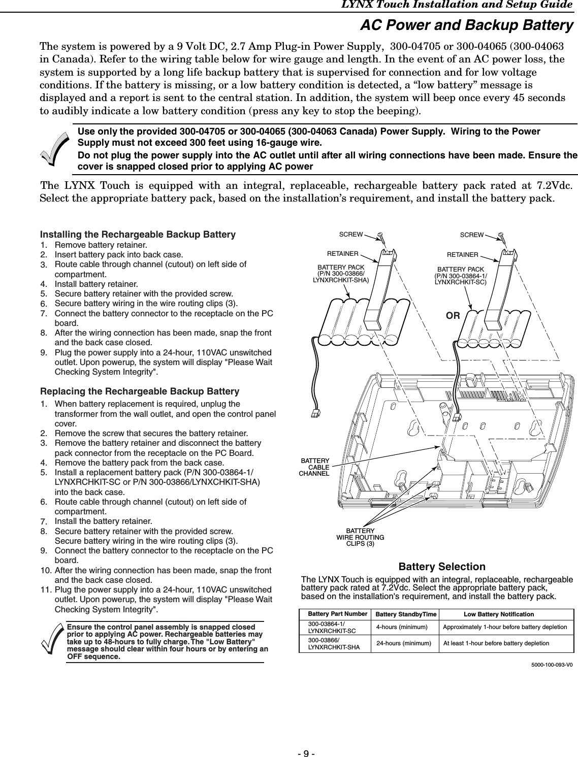 LYNX Touch Installation and Setup Guide - 9 - AC Power and Backup Battery The system is powered by a 9 Volt DC, 2.7 Amp Plug-in Power Supply,  300-04705 or 300-04065 (300-04063 in Canada). Refer to the wiring table below for wire gauge and length. In the event of an AC power loss, the system is supported by a long life backup battery that is supervised for connection and for low voltage conditions. If the battery is missing, or a low battery condition is detected, a “low battery” message is displayed and a report is sent to the central station. In addition, the system will beep once every 45 seconds to audibly indicate a low battery condition (press any key to stop the beeping).  Use only the provided 300-04705 or 300-04065 (300-04063 Canada) Power Supply.  Wiring to the Power Supply must not exceed 300 feet using 16-gauge wire.  Do not plug the power supply into the AC outlet until after all wiring connections have been made. Ensure thecover is snapped closed prior to applying AC power  The LYNX Touch is equipped with an integral, replaceable, rechargeable battery pack rated at 7.2Vdc. Select the appropriate battery pack, based on the installation’s requirement, and install the battery pack.   5000-100-093-V0ORRETAINERSCREWRETAINERSCREWRemove battery retainer.Insert battery pack into back case.Route cable through channel (cutout) on left side ofcompartment.Install battery retainer.Secure battery retainer with the provided screw.Secure battery wiring in the wire routing clips (3).Connect the battery connector to the receptacle on the PCboard.After the wiring connection has been made, snap the frontand the back case closed.Plug the power supply into a 24-hour, 110VAC unswitchedoutlet. Upon powerup, the system will display &quot;Please WaitChecking System Integrity&quot;.When battery replacement is required, unplug thetransformer from the wall outlet, and open the control panelcover.Remove the screw that secures the battery retainer.Remove the battery retainer and disconnect the batterypack connector from the receptacle on the PC Board.Remove the battery pack from the back case.Install a replacement battery pack (P/N 300-03864-1/LYNXRCHKIT-SC or P/N 300-03866/LYNXCHKIT-SHA)into the back case.Route cable through channel (cutout) on left side ofcompartment.Install the battery retainer.Secure battery retainer with the provided screw.Secure battery wiring in the wire routing clips (3).Connect the battery connector to the receptacle on the PCboard.After the wiring connection has been made, snap the frontand the back case closed.Plug the power supply into a 24-hour, 110VAC unswitchedoutlet. Upon powerup, the system will display &quot;Please WaitChecking System Integrity&quot;.  Battery SelectionThe LYNX Touch is equipped with an integral, replaceable, rechargeablebattery pack rated at 7.2Vdc. Select the appropriate battery pack,based on the installation&apos;s requirement, and install the battery pack.Battery Part Number Battery StandbyTime Low Battery Notification300-03866/LYNXRCHKIT-SHA300-03864-1/LYNXRCHKIT-SC 4-hours (minimum)         Approximately 1-hour before battery depletionmfr24-hours (mini um)       At least 1-hour be ore batte y depletionInstalling the Rechargeable Backup BatteryReplacing the Rechargeable Backup Battery1.2.3.4.5.6.7.8.9.1.2.3.4.5.6.7.8.9.10.11.BATTERYCABLECHANNELBATTERYWIRE ROUTINGCLIPS (3)Ensure the control panel assembly is snapped closed prior to applying AC power. Rechargeable batteries may take up to 48-hours to fully charge. The &quot;Low Battery&quot; message should clear within four hours or by entering an OFF sequence.BATTERY PACK(P/N 300-03866/LYNXRCHKIT-SHA)BATTERY PACK(P/N 300-03864-1/LYNXRCHKIT-SC)    