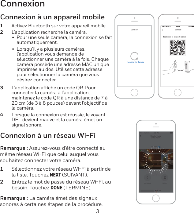 2 3ConnexionScan code to connect camera Carrier 100%8:08 AMNEXTConnect2.7-7.9 inConnectLooking for CameraConnexion à un réseau Wi-FiRemarque : Assurez-vous d’être connecté au même réseau WiFi que celui auquel vous souhaitez connecter votre caméra.1  Sélectionnez votre réseau WiFi à partir de la liste. Touchez NEXT (SUIVANT).2  Entrez le mot de passe du réseau WiFi, au besoin. Touchez DONE (TERMINÉ).Remarque : La caméra émet des signaux sonores à certaines étapes de la procédure.Connexion à un appareil mobile1  Activez Bluetooth sur votre appareil mobile.2  L’application recherche la caméra.• Pour une seule caméra, la connexion se fait automatiquement.• Lorsqu’il y a plusieurs caméras, l’application vous demande de sélectionner une caméra à la fois. Chaque caméra possède une adresse MAC unique imprimée au dos. Utilisez cette adresse pour sélectionner la caméra que vous désirez connecter.3  L’application afﬁche un code QR. Pour connecter la caméra à l’application, maintenez le code QR à une distance de 7 à 20 cm (de 3 à 8 pouces) devant l’objectif de la caméra.4  Lorsque la connexion est réussie, le voyant DEL devient mauve et la caméra émet un signal sonore.