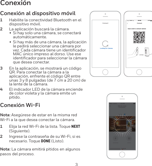 2 3ConexiónScan code to connect camera Carrier 100%8:08 AMNEXTConnect2.7-7.9 inConnectLooking for CameraConexión Wi-FiNota: Asegúrese de estar en la misma red WiFi a la que desea conectar la cámara.1  Elija la red WiFi de la lista. Toque NEXT (Siguiente).2  Ingrese la contraseña de su WiFi, si es necesario. Toque DONE (Listo).Nota: La cámara emitirá pitidos en algunos pasos del proceso.Conexión al dispositivo móvil1  Habilite la conectividad Bluetooth en el dispositivo móvil.2  La aplicación buscará la cámara.•  Si hay solo una cámara, se conectará automáticamente.•  Si hay más de una cámara, la aplicación le pedirá seleccionar una cámara por vez. Cada cámara tiene un identiﬁcador MAC único impreso al dorso. Use ese identiﬁcador para seleccionar la cámara que desea conectar.3  En la aplicación, se mostrará un código QR. Para conectar la cámara a la aplicación, enfrente el código QR entre unas 3 y 8 pulgadas (de 7 cm a 20 cm) de la lente de la cámara.4  El indicador LED de la cámara enciende de color violeta y la cámara emite un pitido.