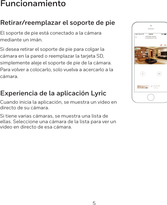 4 5FuncionamientoRetirar/reemplazar el soporte de pieEl soporte de pie está conectado a la cámara mediante un imán.Si desea retirar el soporte de pie para colgar la cámara en la pared o reemplazar la tarjeta SD, simplemente aleje el soporte de pie de la cámara. Para volver a colocarlo, solo vuelva a acercarlo a la cámara.Experiencia de la aplicación LyricCuando inicia la aplicación, se muestra un video en directo de su cámara.Si tiene varias cámaras, se muestra una lista de ellas. Seleccione una cámara de la lista para ver un video en directo de esa cámara.