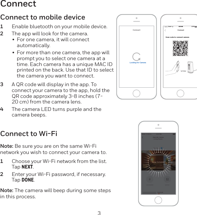 2 3ConnectScan code to connect camera Carrier 100%8:08 AMNEXTConnect2.7-7.9 inConnectLooking for CameraConnect to Wi-FiNote: Be sure you are on the same WiFi network you wish to connect your camera to.1  Choose your WiFi network from the list. Tap NEXT.2  Enter your WiFi password, if necessary. Tap DONE.Note: The camera will beep during some steps in this process.Connect to mobile device1  Enable bluetooth on your mobile device.2  The app will look for the camera.•  For one camera, it will connect automatically.•  For more than one camera, the app will prompt you to select one camera at a time. Each camera has a unique MAC ID printed on the back. Use that ID to select the camera you want to connect.3  A QR code will display in the app. To connect your camera to the app, hold the QR code approximately 38 inches (720 cm) from the camera lens.4  The camera LED turns purple and the camera beeps.