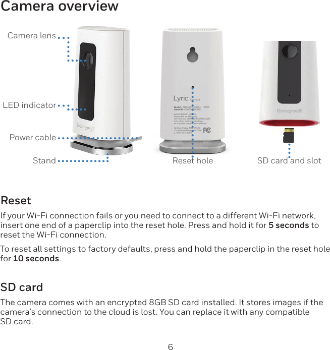 6Camera overviewCamera lensLED indicator Power cableStand Reset hole SD card and slotResetIf your WiFi connection fails or you need to connect to a different WiFi network, insert one end of a paperclip into the reset hole. Press and hold it for 5 seconds to reset the WiFi connection.To reset all settings to factory defaults, press and hold the paperclip in the reset hole for 10 seconds.SD cardThe camera comes with an encrypted 8GB SD card installed. It stores images if the camera’s connection to the cloud is lost. You can replace it with any compatible SD card.