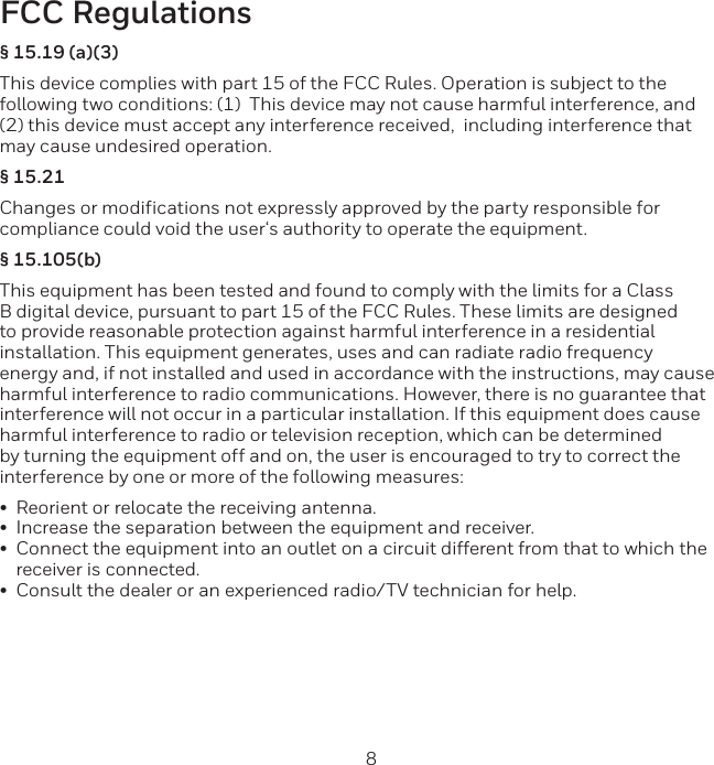 8 9FCC Regulations§ 15.19 (a)(3)This device complies with part 15 of the FCC Rules. Operation is subject to the following two conditions: (1)  This device may not cause harmful interference, and (2) this device must accept any interference received,  including interference thatmay cause undesired operation.§ 15.21Changes or modifications not expressly approved by the party responsible for compliance could void the user‘s authority to operate the equipment.§ 15.105(b)This equipment has been tested and found to comply with the limits for a Class B digital device, pursuant to part 15 of the FCC Rules. These limits are designed to provide reasonable protection against harmful interference in a residential installation. This equipment generates, uses and can radiate radio frequency energy and, if not installed and used in accordance with the instructions, may cause harmful interference to radio communications. However, there is no guarantee that interference will not occur in a particular installation. If this equipment does cause harmful interference to radio or television reception, which can be determined by turning the equipment off and on, the user is encouraged to try to correct the interference by one or more of the following measures:•Reorient or relocate the receiving antenna.•Increase the separation between the equipment and receiver.•Connect the equipment into an outlet on a circuit different from that to which thereceiver is connected.•Consult the dealer or an experienced radio/TV technician for help.