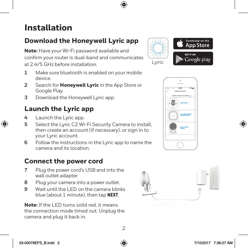 23InstallationLaunch the Lyric app4  Launch the Lyric app.5  Select the Lyric C2 WiFi Security Camera to install, then create an account (if necessary), or sign in to your Lyric account.6  Follow the instructions in the Lyric app to name the camera and its location.Download the Honeywell Lyric appNote: Have your WiFi password available and conﬁrm your router is dual-band and communicates at 2.4/5 GHz before installation.1  Make sure bluetooth is enabled on your mobile device.2  Search for Honeywell Lyric in the App Store or Google Play.3  Download the Honeywell Lyric app.Connect the power cord7  Plug the power cord’s USB end into the wall outlet adapter.8  Plug your camera into a power outlet.9  Wait until the LED on the camera blinks blue (about 1 minute), then tap NEXT.Note: If the LED turns solid red, it means the connection mode timed out. Unplug the camera and plug it back in. GET IT ONLyricLyric Water Leak &amp; Freeze DetectorLyric C2 Wi-Fi CameraLyric RoundSelect a device to install100%8:08 AMAdd New Device33-00078EFS_B.indd   2 7/10/2017   7:36:27 AM