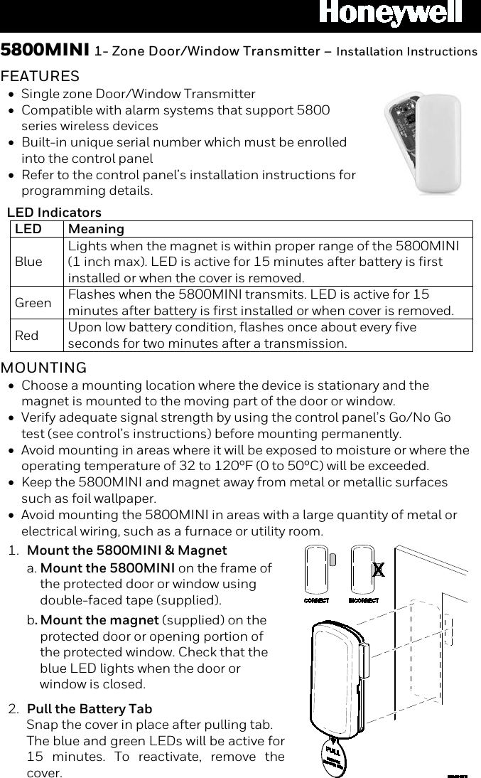  5800MINI 1- Zone Door/Window Transmitter – Installation Instructions  FEATURES • Single zone Door/Window Transmitter • Compatible with alarm systems that support 5800 series wireless devices • Built-in unique serial number which must be enrolled into the control panel • Refer to the control panel’s installation instructions for programming details.  LED Indicators LED Meaning Blue  Lights when the magnet is within proper range of the 5800MINI (1 inch max). LED is active for 15 minutes after battery is first installed or when the cover is removed. Green  Flashes when the 5800MINI transmits. LED is active for 15 minutes after battery is first installed or when cover is removed. Red  Upon low battery condition, flashes once about every five seconds for two minutes after a transmission.   MOUNTING • Choose a mounting location where the device is stationary and the magnet is mounted to the moving part of the door or window. • Verify adequate signal strength by using the control panel’s Go/No Go test (see control’s instructions) before mounting permanently. • Avoid mounting in areas where it will be exposed to moisture or where the operating temperature of 32 to 120ºF (0 to 50ºC) will be exceeded. • Keep the 5800MINI and magnet away from metal or metallic surfaces such as foil wallpaper. • Avoid mounting the 5800MINI in areas with a large quantity of metal or electrical wiring, such as a furnace or utility room.  1. Mount the 5800MINI &amp; Magnet a. Mount the 5800MINI on the frame of the protected door or window using double-faced tape (supplied).  b. Mount the magnet (supplied) on the protected door or opening portion of the protected window. Check that the blue LED lights when the door or window is closed. 2. Pull the Battery Tab  Snap the cover in place after pulling tab.  The blue and green LEDs will be active for 15 minutes. To reactivate, remove the cover.   