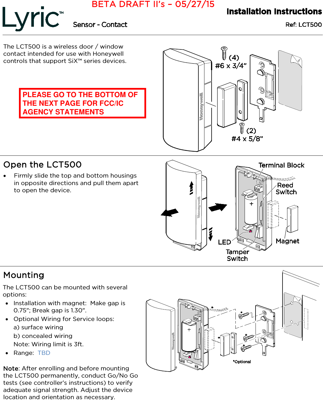     The LCT500 is a wireless door / window contact intended for use with Honeywell controls that support SiX™ series devices.    Open the LCT500  • Firmly slide the top and bottom housings in opposite directions and pull them apart to open the device.     Mounting  The LCT500 can be mounted with several options: • Installation with magnet:  Make gap is 0.75&quot;; Break gap is 1.30&quot;. • Optional Wiring for Service loops:  a) surface wiring b) concealed wiring Note: Wiring limit is 3ft. • Range:  TBD   Note: After enrolling and before mounting the LCT500 permanently, conduct Go/No Go tests (see controller’s instructions) to verify adequate signal strength. Adjust the device location and orientation as necessary.   BETA DRAFT II’s – 05/27/15 PLEASE GO TO THE BOTTOM OF THE NEXT PAGE FOR FCC/IC AGENCY STATEMENTS