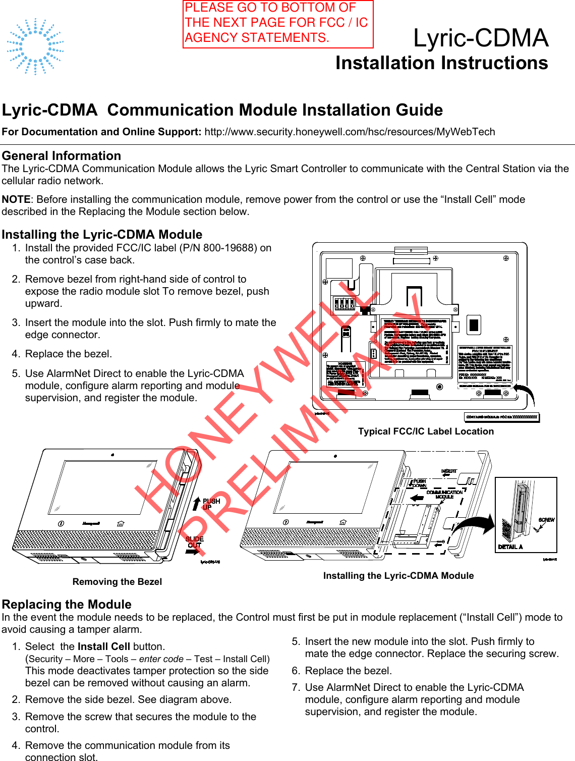    Lyric-CDMA Installation Instructions   Lyric-CDMA  Communication Module Installation Guide For Documentation and Online Support: http://www.security.honeywell.com/hsc/resources/MyWebTech  General Information The Lyric-CDMA Communication Module allows the Lyric Smart Controller to communicate with the Central Station via the cellular radio network. NOTE: Before installing the communication module, remove power from the control or use the “Install Cell” mode described in the Replacing the Module section below.  Installing the Lyric-CDMA Module 1. Install the provided FCC/IC label (P/N 800-19688) on the control’s case back.  2. Remove bezel from right-hand side of control to expose the radio module slot To remove bezel, push upward.  3. Insert the module into the slot. Push firmly to mate the edge connector.  4. Replace the bezel.  5. Use AlarmNet Direct to enable the Lyric-CDMA module, configure alarm reporting and module supervision, and register the module.  Typical FCC/IC Label Location     Removing the Bezel    Installing the Lyric-CDMA Module  Replacing the Module In the event the module needs to be replaced, the Control must first be put in module replacement (“Install Cell”) mode to avoid causing a tamper alarm.  1. Select  the Install Cell button.    (Security – More – Tools – enter code – Test – Install Cell)  This mode deactivates tamper protection so the side bezel can be removed without causing an alarm.  2. Remove the side bezel. See diagram above.  3. Remove the screw that secures the module to the control.  4. Remove the communication module from its connection slot. 5. Insert the new module into the slot. Push firmly to mate the edge connector. Replace the securing screw.  6.  Replace the bezel.  7.  Use AlarmNet Direct to enable the Lyric-CDMA module, configure alarm reporting and module supervision, and register the module.   HONEYWELL PRELIMINARYPLEASE GO TO BOTTOM OF THE NEXT PAGE FOR FCC / IC AGENCY STATEMENTS. 
