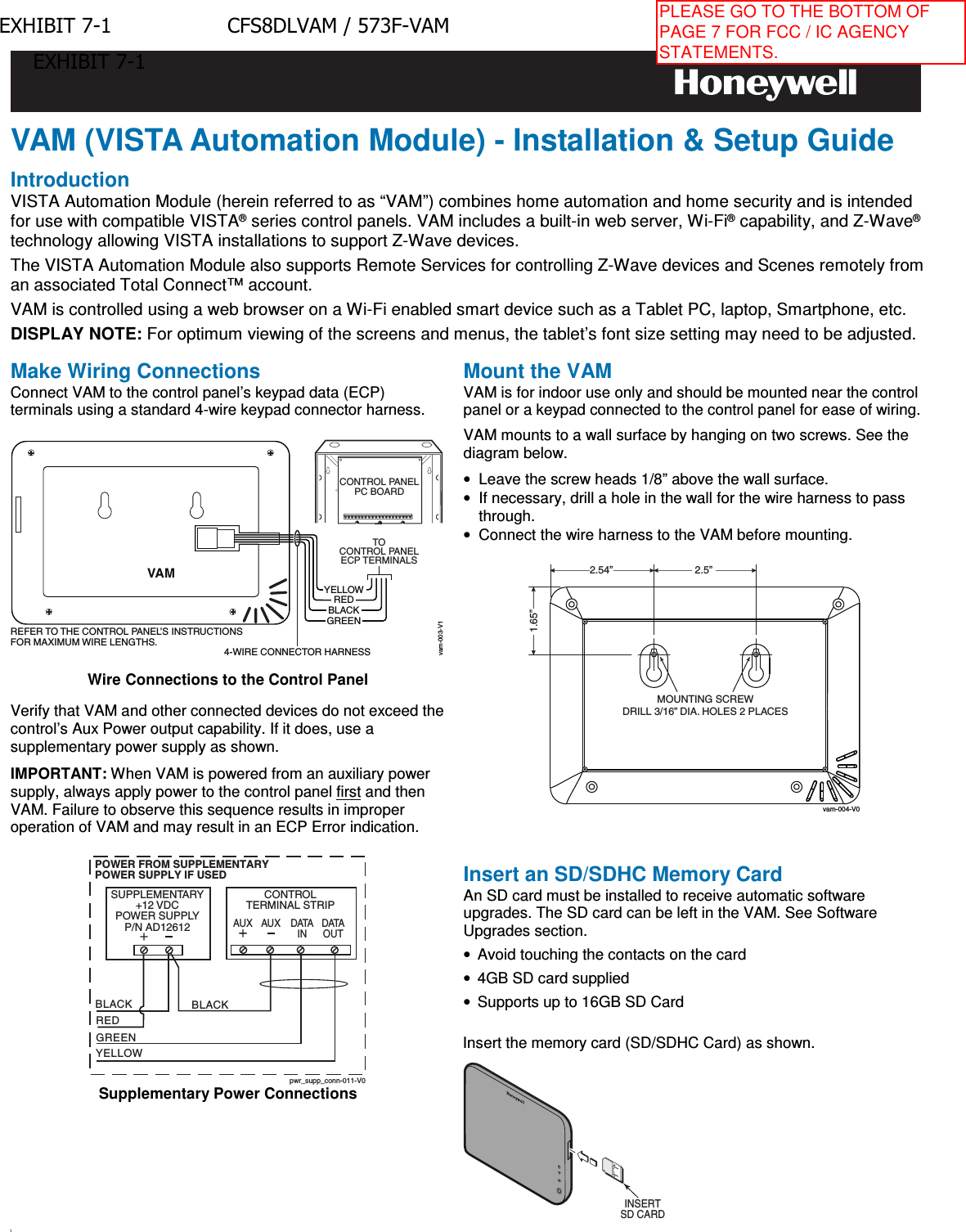 VAM (VISTA Automation Module) - Installation &amp; Setup Guide Introduction VISTA Automation Module (herein referred to as “VAM”) combines home automation and home security and is intended for use with compatible VISTA® series control panels. VAM includes a built-in web server, Wi-Fi® capability, and Z-Wave® technology allowing VISTA installations to support Z-Wave devices.  The VISTA Automation Module also supports Remote Services for controlling Z-Wave devices and Scenes remotely from an associated Total Connect™ account. VAM is controlled using a web browser on a Wi-Fi enabled smart device such as a Tablet PC, laptop, Smartphone, etc. DISPLAY NOTE: For optimum viewing of the screens and menus, the tablet’s font size setting may need to be adjusted. Make Wiring Connections Connect VAM to the control panel’s keypad data (ECP) terminals using a standard 4-wire keypad connector harness. vam-003-V1TOCONTROL PANELECP TERMINALSYELLOWREDBLACKGREENCONTROL PANELPC BOARDVAMREFER TO THE CONTROL PANEL’S INSTRUCTIONSFOR MAXIMUM WIRE LENGTHS.4-WIRE CONNECTOR HARNESSWire Connections to the Control Panel Verify that VAM and other connected devices do not exceed the control’s Aux Power output capability. If it does, use a supplementary power supply as shown. IMPORTANT: When VAM is powered from an auxiliary power supply, always apply power to the control panel first and then VAM. Failure to observe this sequence results in improper operation of VAM and may result in an ECP Error indication. pwr_supp_conn-011-V0BLACKPOWER FROM SUPPLEMENTARYPOWER SUPPLY IF USEDRED BLACKGREENYELLOWCONTROLTERMINAL STRIPSUPPLEMENTARY+12 VDCPOWER SUPPLYP/N AD12612DATAINDATAOUTAUX AUXSupplementary Power Connections Mount the VAM VAM is for indoor use only and should be mounted near the control panel or a keypad connected to the control panel for ease of wiring. VAM mounts to a wall surface by hanging on two screws. See the diagram below. •Leave the screw heads 1/8” above the wall surface.•If necessary, drill a hole in the wall for the wire harness to passthrough.•Connect the wire harness to the VAM before mounting.MOUNTING SCREWDRILL 3/16” DIA. HOLES 2 PLACES1.65”2.5”2.54”vam-004-V0Insert an SD/SDHC Memory Card An SD card must be installed to receive automatic software upgrades. The SD card can be left in the VAM. See Software Upgrades section. •Avoid touching the contacts on the card•4GB SD card supplied•Supports up to 16GB SD CardInsert the memory card (SD/SDHC Card) as shown. INSERTSD CARD\ EXHIBIT 7-1 CFS8DLVAM / 573F-VAMEXHIBIT 7-1PLEASE GO TO THE BOTTOM OF PAGE 7 FOR FCC / IC AGENCY STATEMENTS.